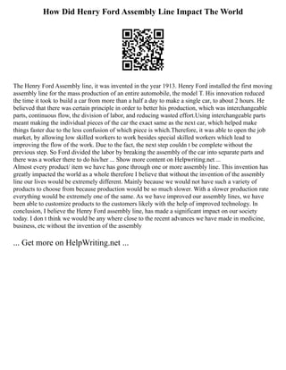 How Did Henry Ford Assembly Line Impact The World
The Henry Ford Assembly line, it was invented in the year 1913. Henry Ford installed the first moving
assembly line for the mass production of an entire automobile, the model T. His innovation reduced
the time it took to build a car from more than a half a day to make a single car, to about 2 hours. He
believed that there was certain principle in order to better his production, which was interchangeable
parts, continuous flow, the division of labor, and reducing wasted effort.Using interchangeable parts
meant making the individual pieces of the car the exact same as the next car, which helped make
things faster due to the less confusion of which piece is which.Therefore, it was able to open the job
market, by allowing low skilled workers to work besides special skilled workers which lead to
improving the flow of the work. Due to the fact, the next step couldn t be complete without the
previous step. So Ford divided the labor by breaking the assembly of the car into separate parts and
there was a worker there to do his/her ... Show more content on Helpwriting.net ...
Almost every product/ item we have has gone through one or more assembly line. This invention has
greatly impacted the world as a whole therefore I believe that without the invention of the assembly
line our lives would be extremely different. Mainly because we would not have such a variety of
products to choose from because production would be so much slower. With a slower production rate
everything would be extremely one of the same. As we have improved our assembly lines, we have
been able to customize products to the customers likely with the help of improved technology. In
conclusion, I believe the Henry Ford assembly line, has made a significant impact on our society
today. I don t think we would be any where close to the recent advances we have made in medicine,
business, etc without the invention of the assembly
... Get more on HelpWriting.net ...
 