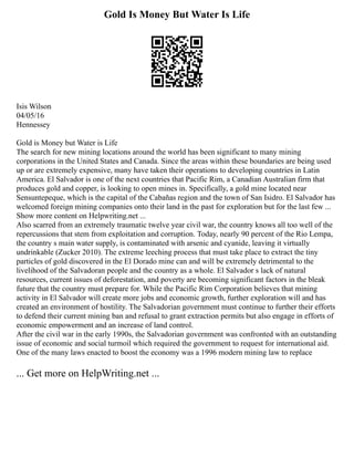 Gold Is Money But Water Is Life
Isis Wilson
04/05/16
Hennessey
Gold is Money but Water is Life
The search for new mining locations around the world has been significant to many mining
corporations in the United States and Canada. Since the areas within these boundaries are being used
up or are extremely expensive, many have taken their operations to developing countries in Latin
America. El Salvador is one of the next countries that Pacific Rim, a Canadian Australian firm that
produces gold and copper, is looking to open mines in. Specifically, a gold mine located near
Sensuntepeque, which is the capital of the Cabañas region and the town of San Isidro. El Salvador has
welcomed foreign mining companies onto their land in the past for exploration but for the last few ...
Show more content on Helpwriting.net ...
Also scarred from an extremely traumatic twelve year civil war, the country knows all too well of the
repercussions that stem from exploitation and corruption. Today, nearly 90 percent of the Rio Lempa,
the country s main water supply, is contaminated with arsenic and cyanide, leaving it virtually
undrinkable (Zucker 2010). The extreme leeching process that must take place to extract the tiny
particles of gold discovered in the El Dorado mine can and will be extremely detrimental to the
livelihood of the Salvadoran people and the country as a whole. El Salvador s lack of natural
resources, current issues of deforestation, and poverty are becoming significant factors in the bleak
future that the country must prepare for. While the Pacific Rim Corporation believes that mining
activity in El Salvador will create more jobs and economic growth, further exploration will and has
created an environment of hostility. The Salvadorian government must continue to further their efforts
to defend their current mining ban and refusal to grant extraction permits but also engage in efforts of
economic empowerment and an increase of land control.
After the civil war in the early 1990s, the Salvadorian government was confronted with an outstanding
issue of economic and social turmoil which required the government to request for international aid.
One of the many laws enacted to boost the economy was a 1996 modern mining law to replace
... Get more on HelpWriting.net ...
 