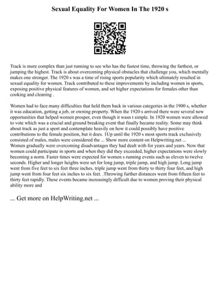 Sexual Equality For Women In The 1920 s
Track is more complex than just running to see who has the fastest time, throwing the farthest, or
jumping the highest. Track is about overcoming physical obstacles that challenge you, which mentally
makes one stronger. The 1920 s was a time of rising sports popularity which ultimately resulted in
sexual equality for women. Track contributed to these improvements by including women in sports,
exposing positive physical features of women, and set higher expectations for females other than
cooking and cleaning .
Women had to face many difficulties that held them back in various categories in the 1900 s, whether
it was education, getting a job, or owning property. When the 1920 s arrived there were several new
opportunities that helped women prosper, even though it wasn t simple. In 1920 women were allowed
to vote which was a crucial and ground breaking event that finally became reality. Some may think
about track as just a sport and contemplate heavily on how it could possibly have positive
contributions to the female position, but it does. 1Up until the 1920 s most sports track exclusively
consisted of males, males were considered the ... Show more content on Helpwriting.net ...
Women gradually were overcoming disadvantages they had dealt with for years and years. Now that
women could participate in sports and when they did they exceeded, higher expectations were slowly
becoming a norm. Faster times were expected for women s running events such as eleven to twelve
seconds. Higher and longer heights were set for long jump, triple jump, and high jump. Long jump
went from five feet to six feet three inches, triple jump went from thirty to thirty four feet, and high
jump went from four feet six inches to six feet. .Throwing further distances went from fifteen feet to
thirty feet rapidly. These events became increasingly difficult due to women proving their physical
ability more and
... Get more on HelpWriting.net ...
 