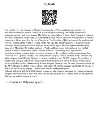 Djibouti
One out of every two refugees is African. The enormity of Africa s refugee crisis has driven
international observers to take a hard look at how refugees are being handled by international
assistance agencies and governments. The following case study of refugees from Ethiopia in Djibouti,
based on information collected by CS s Refugee Research Project, increases problems vital to refugee
situations in Africa as well as the rest of the world. The Republic of Djibouti, one of the smallest and
poorest countries of the world, is located on the Red Sea. The country consists of a gravelly desert
landscape spanning the most active strategic harbor in the region. Djibouti s population is mainly
made up of Muslims with smaller numbers of Arabs and Europeans. Djibouti has a very limited
amount of natural resources to support its own residents. The country has a high national
unemployment rate, placing further economic pressure on the population. After independence from
France in 1977, Djibouti accepted tens of thousands of Tigrae, Somali, Eritrean, Afars, Eritrean, and
other refugees from Ethiopia. Djibouti is currently the host to over 30,000 refugees fleeing abuse in
neighboring Ethiopia and war in Yemen. Djibouti continues to deal with a protracted refugee crisis,
having hosted more than 23,000 mainly Somali refugees, in many cases for more than two decades, in
the Ali Addeh and Holl Holl refugee camps. There are 19.5 million refugees worldwide, 86 percent of
which are hosted by developing ... Show more content on Helpwriting.net ...
Djibouti will work with the United Nations to open up safe routes to sanctuary for refugees, meaning
refugees will be allowed to unite with their families and be given visas so they don t have to spend all
their money and risk danger to reach
... Get more on HelpWriting.net ...
 