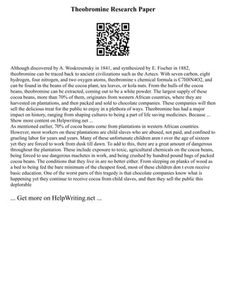 Theobromine Research Paper
Although discovered by A. Woskresensky in 1841, and synthesized by E. Fischer in 1882,
theobromine can be traced back to ancient civilizations such as the Aztecs. With seven carbon, eight
hydrogen, four nitrogen, and two oxygen atoms, theobromine s chemical formula is C7H8N4O2, and
can be found in the beans of the cocoa plant, tea leaves, or kola nuts. From the hulls of the cocoa
beans, theobromine can be extracted, coming out to be a white powder. The largest supply of these
cocoa beans, more than 70% of them, originates from western African countries, where they are
harvested on plantations, and then packed and sold to chocolate companies. These companies will then
sell the delicious treat for the public to enjoy in a plethora of ways. Theobromine has had a major
impact on history, ranging from shaping cultures to being a part of life saving medicines. Because ...
Show more content on Helpwriting.net ...
As mentioned earlier, 70% of cocoa beans come from plantations in western African countries.
However, most workers on these plantations are child slaves who are abused, not paid, and confined to
grueling labor for years and years. Many of these unfortunate children aren t over the age of sixteen
yet they are forced to work from dusk till dawn. To add to this, there are a great amount of dangerous
throughout the plantation. These include exposure to toxic, agricultural chemicals on the cocoa beans,
being forced to use dangerous machetes in work, and being crushed by hundred pound bags of packed
cocoa beans. The conditions that they live in are no better either. From sleeping on planks of wood as
a bed to being fed the bare minimum of the cheapest food, most of these children don t even receive
basic education. One of the worst parts of this tragedy is that chocolate companies know what is
happening yet they continue to receive cocoa from child slaves, and then they sell the public this
deplorable
... Get more on HelpWriting.net ...
 