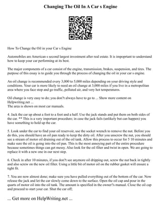 Changing The Oil In A Car s Engine
How To Change the Oil in your Car s Engine
Automobiles are American s second largest investment after real estate. It is impoprtant to understand
how to keep your car performing at its best.
The major components of a car consist of the engine, transmission, brakes, suspension, and tires. The
purpose of this essay is to guide you through the process of changing the oil in your car s engine.
An oil change is recommended every 3,000 to 5,000 miles depending on your driving style and
conditions. Your car is more likely to need an oil change at 3,000 miles if you live in a metropolitan
area where you face stop and go traffic, polluted air, and very hot temperatures.
Oil change is very easy to do; you don?t always have to go to ... Show more content on
Helpwriting.net ...
The area is shown on most car manuals.
4. Jack the car up about a foot to a foot and a half. Use the jack stands and put them on both sides of
the car. ** This is a very important procedure; in case the jack fails (unlikely but can happen) you
have something to hold up the car.
5. Look under the car to find your oil reservoir, use the socket wrench to remove the nut. Before you
do this, you should have an oil pan ready to keep the dirty oil. After you unscrew the nut, you should
see a stream of motor oil draining out of the oil tank. Allow this process to occur for 5 10 minutes and
make sure the oil is going into the oil pan. This is the most annoying part of the entire procedure
because sometimes things can get messy. Also look for the oil filter and twist in open. We are going to
replace it with a new one in our next step.
6. Check in after 10 minutes, if you don?t see anymore oil dripping out, screw the nut back in tightly
and also screw on the new oil filter. Using a little bit of motor oil on the rubber gasket will ensure a
tight fit.
7. You are now almost done; make sure you have pulled everything out of the bottom of the car. Now
release the jack and let the car slowly come down to the surface. Open the oil cap and pour in the
quarts of motor oil into the oil tank. The amount is specified in the owner?s manual. Close the oil cap
and proceed to start your car. Shut the car off;
... Get more on HelpWriting.net ...
 