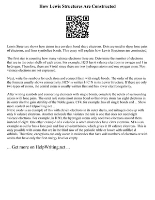 How Lewis Structures Are Constructed
Lewis Structure shows how atoms in a covalent bond share electrons. Dots are used to show lone pairs
of electrons, and lines symbolize bonds. This essay will explain how Lewis Structures are constructed.
The first step is counting how many valence electrons there are. Determine the number of electrons
that are in the outer shells of each atom. For example, H2O has 6 valence electrons in oxygen and 1 in
hydrogen. Therefore, there are 8 total since there are two hydrogen atoms and one oxygen atom. Non
valence electrons are not expressed.
Next, write the symbols for each atom and connect them with single bonds. The order of the atoms in
the formula usually shows connectivity. HCN is written H C N in its Lewis Structure. If there are only
two types of atoms, the central atom is usually written first and has lower electronegativity.
After writing symbols and connecting elements with single bonds, complete the octets of surrounding
atoms with lone pairs. The octet rule states most atoms bond so that every atom has eight electrons in
its outer shell to gain stability of the Noble gases. CF4, for example, has all single bonds and ... Show
more content on Helpwriting.net ...
Nitric oxide is an example of this with eleven electrons in its outer shells, and nitrogen ends up with
only 6 valence electrons. Another molecule that violates the rule is one that does not need eight
valence electrons. For example, in H2O, the hydrogen atoms only need two electrons around them
instead of eight. One other example of a violation is when molecules have extra electrons. SF4 is an
example as sulfur has a lone pair and four covalent bonds, which gives it 10 valence electrons. This is
only possible with atoms that are in the third row of the periodic table or lower with unfilled d
orbitals. Therefore, exceptions can only occur in molecules that have odd numbers of electrons or with
atoms that have only the first energy level or empty
... Get more on HelpWriting.net ...
 