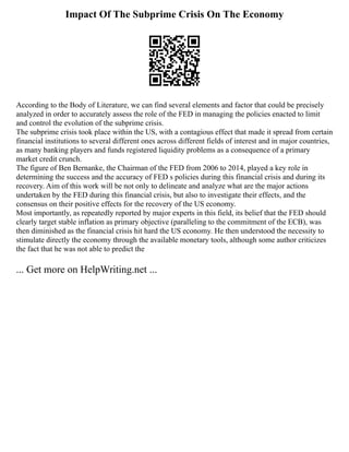 Impact Of The Subprime Crisis On The Economy
According to the Body of Literature, we can find several elements and factor that could be precisely
analyzed in order to accurately assess the role of the FED in managing the policies enacted to limit
and control the evolution of the subprime crisis.
The subprime crisis took place within the US, with a contagious effect that made it spread from certain
financial institutions to several different ones across different fields of interest and in major countries,
as many banking players and funds registered liquidity problems as a consequence of a primary
market credit crunch.
The figure of Ben Bernanke, the Chairman of the FED from 2006 to 2014, played a key role in
determining the success and the accuracy of FED s policies during this financial crisis and during its
recovery. Aim of this work will be not only to delineate and analyze what are the major actions
undertaken by the FED during this financial crisis, but also to investigate their effects, and the
consensus on their positive effects for the recovery of the US economy.
Most importantly, as repeatedly reported by major experts in this field, its belief that the FED should
clearly target stable inflation as primary objective (paralleling to the commitment of the ECB), was
then diminished as the financial crisis hit hard the US economy. He then understood the necessity to
stimulate directly the economy through the available monetary tools, although some author criticizes
the fact that he was not able to predict the
... Get more on HelpWriting.net ...
 