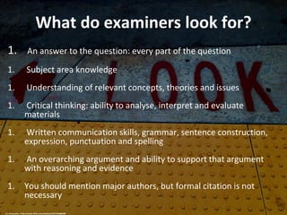 What do examiners look for?
1. An answer to the question: every part of the question
1. Subject area knowledge
1. Understanding of relevant concepts, theories and issues
1. Critical thinking: ability to analyse, interpret and evaluate
materials
1. Written communication skills, grammar, sentence construction,
expression, punctuation and spelling
1. An overarching argument and ability to support that argument
with reasoning and evidence
1. You should mention major authors, but formal citation is not
necessary
cc: cdsessums - https://www.flickr.com/photos/53313745@N00
 