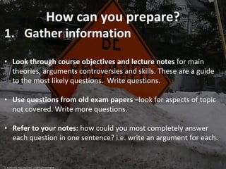 How can you prepare?
1. Gather information
• Look through course objectives and lecture notes for main
theories, arguments controversies and skills. These are a guide
to the most likely questions. Write questions.
• Use questions from old exam papers –look for aspects of topic
not covered. Write more questions.
• Refer to your notes: how could you most completely answer
each question in one sentence? i.e. write an argument for each.
cc: Mark Sardella - https://www.flickr.com/photos/11125702@N00
 