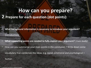 How can you prepare?
2. Prepare for each question (dot points):
• What background information is necessary to introduce your argument?
(introduction)
• What supporting points are needed to fully explain your argument? (main body)
• How can you summarise your main points in the conclusion ? Write down some
vocabulary that condenses the ideas. e.g. social, emotional and psychological =
human
cc: Mark Sardella - https://www.flickr.com/photos/11125702@N00
 