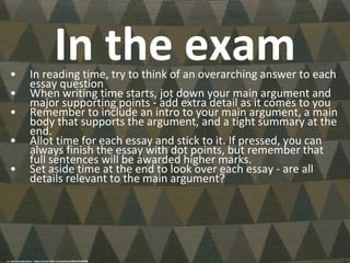 In the exam• In reading time, try to think of an overarching answer to each
essay question
• When writing time starts, jot down your main argument and
major supporting points - add extra detail as it comes to you
• Remember to include an intro to your main argument, a main
body that supports the argument, and a tight summary at the
end.
• Allot time for each essay and stick to it. If pressed, you can
always finish the essay with dot points, but remember that
full sentences will be awarded higher marks.
• Set aside time at the end to look over each essay - are all
details relevant to the main argument?
cc: shaire productions - https://www.flickr.com/photos/9822107@N08
 
