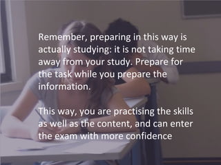 Remember, preparing in this way is
actually studying: it is not taking time
away from your study. Prepare for
the task while you prepare the
information.
This way, you are practising the skills
as well as the content, and can enter
the exam with more confidence
 