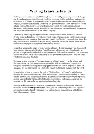 Writing Essays In French
Crafting an essay on the subject of "Writing Essays in French" poses a unique set of challenges
that demand a combination of linguistic proficiency, cultural insight, and a keen understanding
of the nuances of French writing conventions. One must navigate the intricacies of the French
language, which includes not only vocabulary and grammar but also a deep appreciation for the
cultural context. This requires a level of fluency that extends beyond mere translation; it
necessitates an immersion into the subtleties of expression and a grasp of idiomatic expressions
that might not have direct equivalents in other languages.
Additionally, addressing the expectations of a French audience means adhering to specific
stylistic norms and academic conventions. French essays often emphasize clarity, precision, and
logical structure, and mastering these aspects is crucial for effectively communicating ideas. The
essay must reflect an awareness of French literary traditions, intellectual history, and academic
discourse, adding layers of complexity to the writing process.
Research, a fundamental aspect of essay writing, takes on a distinct character when dealing with
French topics. It involves delving into French literature, philosophy, and cultural studies to
provide a comprehensive and well-informed perspective. This requires not only access to relevant
sources but also the ability to critically analyze and synthesize information in a way that aligns
with French academic standards.
Moreover, writing an essay in French demands a heightened sensitivity to the cultural and
historical context, as French thought often intertwines with its rich heritage. Successfully
navigating these intricacies requires a deep appreciation for the French language as a tool for
conveying not just information, but a particular way of thinking and engaging with the world.
In conclusion, writing an essay on the topic of "Writing Essays in French" is a challenging
endeavor that goes beyond linguistic skills. It necessitates a profound understanding of French
culture, literature, and academic conventions. It demands a careful balance between expressing
original ideas and adhering to established norms. Despite these challenges, conquering the
intricacies of this task can be a rewarding intellectual exercise.
For those seeking assistance with similar essays or other academic writing tasks, a helpful
resource is available at HelpWriting.net. There, you can find expert guidance and support to
navigate the complexities of writing essays on various topics, including those related to the
French language and culture.
Writing Essays In FrenchWriting Essays In French
 