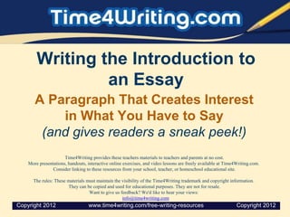 Writing the Introduction to
an Essay
A Paragraph That Creates Interest
in What You Have to Say
(and gives readers a sneak peek!)
Time4Writing provides these teachers materials to teachers and parents at no cost.
More presentations, handouts, interactive online exercises, and video lessons are freely available at Time4Writing.com.
Consider linking to these resources from your school, teacher, or homeschool educational site.
The rules: These materials must maintain the visibility of the Time4Writing trademark and copyright information.
They can be copied and used for educational purposes. They are not for resale.
Want to give us feedback? We'd like to hear your views:
info@time4writing.com
Copyright 2012 www.time4writing.com/free-writing-resources Copyright 2012
 