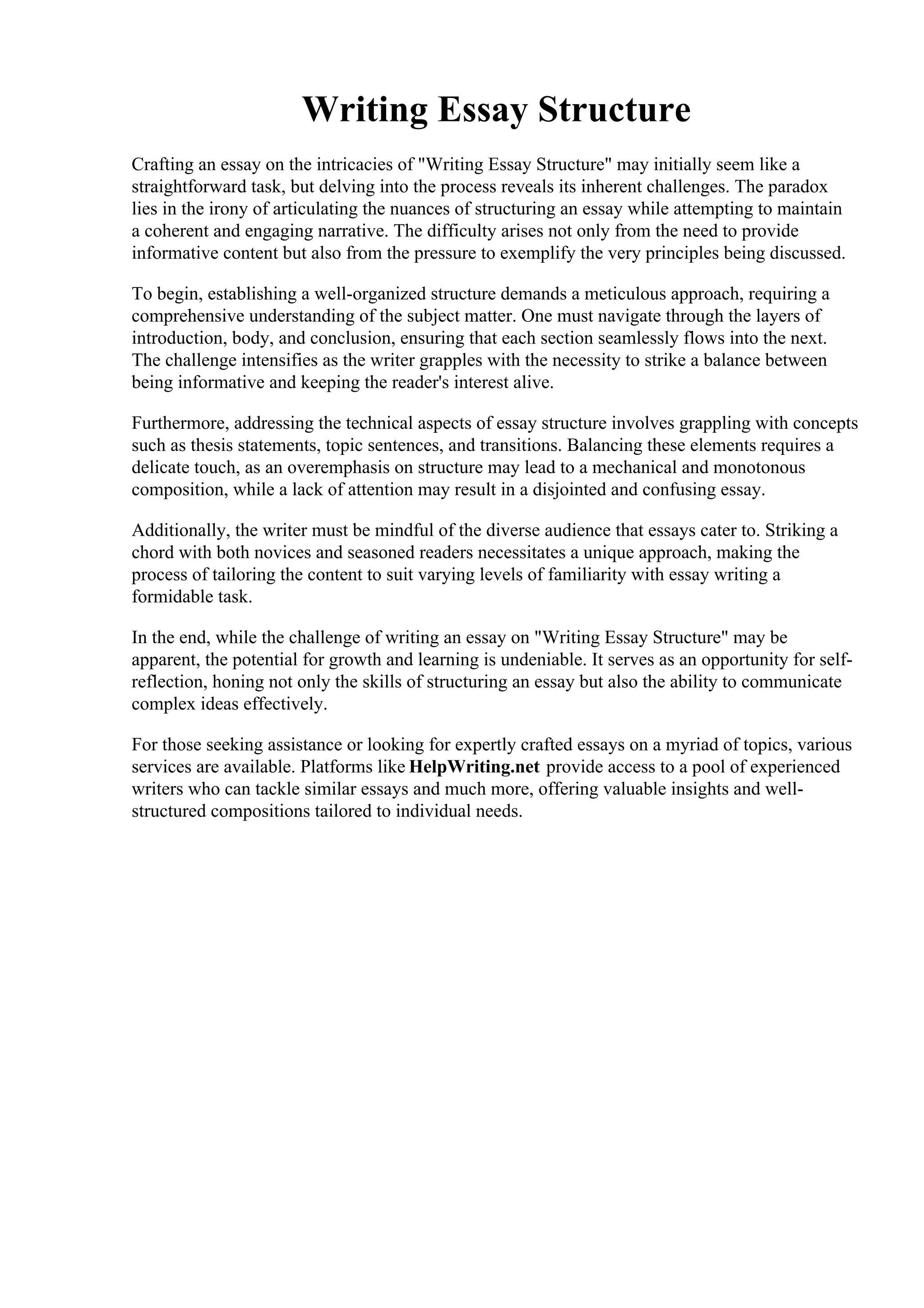 Writing Essay Structure
Crafting an essay on the intricacies of "Writing Essay Structure" may initially seem like a
straightforward task, but delving into the process reveals its inherent challenges. The paradox
lies in the irony of articulating the nuances of structuring an essay while attempting to maintain
a coherent and engaging narrative. The difficulty arises not only from the need to provide
informative content but also from the pressure to exemplify the very principles being discussed.
To begin, establishing a well-organized structure demands a meticulous approach, requiring a
comprehensive understanding of the subject matter. One must navigate through the layers of
introduction, body, and conclusion, ensuring that each section seamlessly flows into the next.
The challenge intensifies as the writer grapples with the necessity to strike a balance between
being informative and keeping the reader's interest alive.
Furthermore, addressing the technical aspects of essay structure involves grappling with concepts
such as thesis statements, topic sentences, and transitions. Balancing these elements requires a
delicate touch, as an overemphasis on structure may lead to a mechanical and monotonous
composition, while a lack of attention may result in a disjointed and confusing essay.
Additionally, the writer must be mindful of the diverse audience that essays cater to. Striking a
chord with both novices and seasoned readers necessitates a unique approach, making the
process of tailoring the content to suit varying levels of familiarity with essay writing a
formidable task.
In the end, while the challenge of writing an essay on "Writing Essay Structure" may be
apparent, the potential for growth and learning is undeniable. It serves as an opportunity for self-
reflection, honing not only the skills of structuring an essay but also the ability to communicate
complex ideas effectively.
For those seeking assistance or looking for expertly crafted essays on a myriad of topics, various
services are available. Platforms like HelpWriting.net provide access to a pool of experienced
writers who can tackle similar essays and much more, offering valuable insights and well-
structured compositions tailored to individual needs.
Writing Essay StructureWriting Essay Structure
 