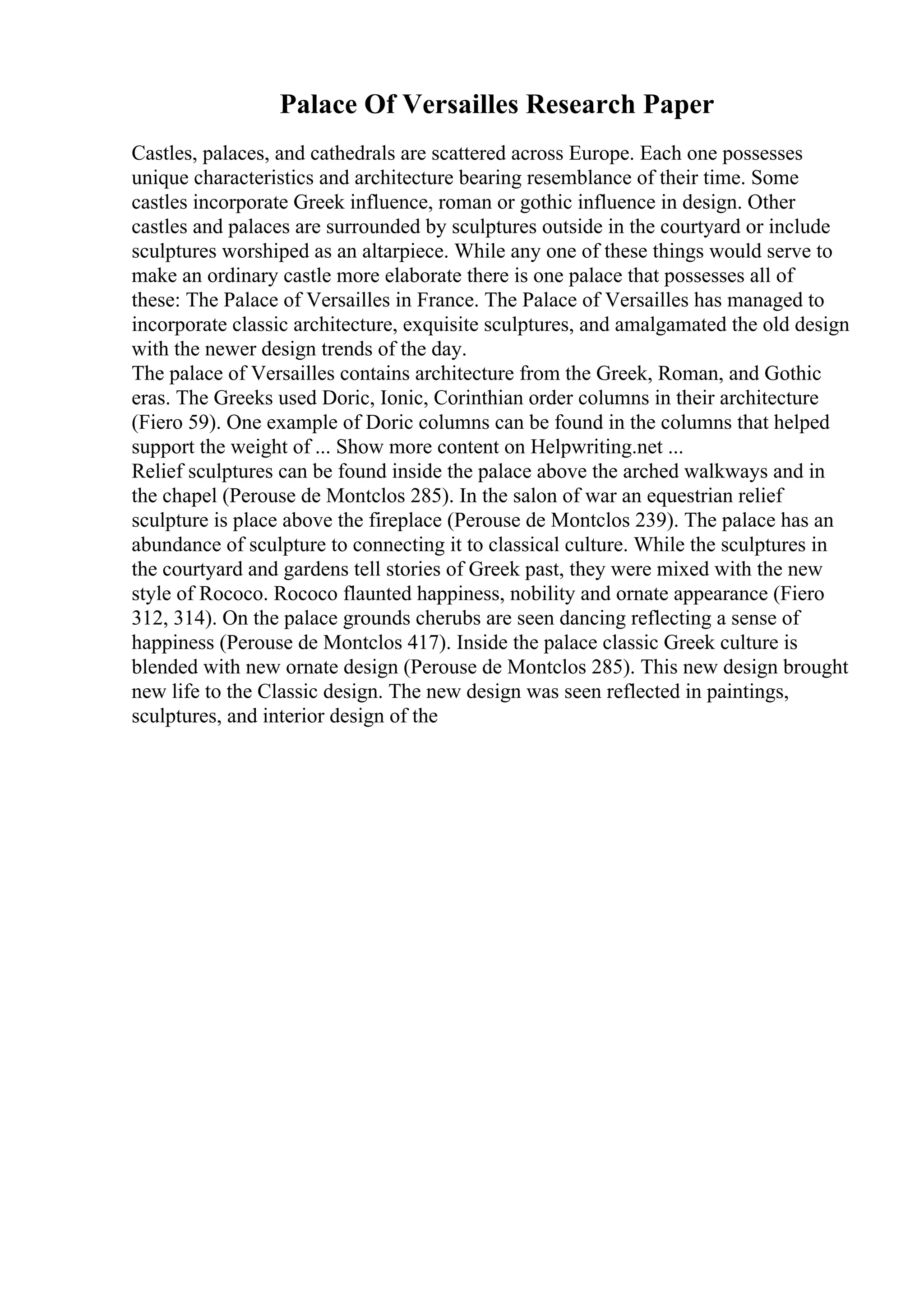 Palace Of Versailles Research Paper
Castles, palaces, and cathedrals are scattered across Europe. Each one possesses
unique characteristics and architecture bearing resemblance of their time. Some
castles incorporate Greek influence, roman or gothic influence in design. Other
castles and palaces are surrounded by sculptures outside in the courtyard or include
sculptures worshiped as an altarpiece. While any one of these things would serve to
make an ordinary castle more elaborate there is one palace that possesses all of
these: The Palace of Versailles in France. The Palace of Versailles has managed to
incorporate classic architecture, exquisite sculptures, and amalgamated the old design
with the newer design trends of the day.
The palace of Versailles contains architecture from the Greek, Roman, and Gothic
eras. The Greeks used Doric, Ionic, Corinthian order columns in their architecture
(Fiero 59). One example of Doric columns can be found in the columns that helped
support the weight of ... Show more content on Helpwriting.net ...
Relief sculptures can be found inside the palace above the arched walkways and in
the chapel (Perouse de Montclos 285). In the salon of war an equestrian relief
sculpture is place above the fireplace (Perouse de Montclos 239). The palace has an
abundance of sculpture to connecting it to classical culture. While the sculptures in
the courtyard and gardens tell stories of Greek past, they were mixed with the new
style of Rococo. Rococo flaunted happiness, nobility and ornate appearance (Fiero
312, 314). On the palace grounds cherubs are seen dancing reflecting a sense of
happiness (Perouse de Montclos 417). Inside the palace classic Greek culture is
blended with new ornate design (Perouse de Montclos 285). This new design brought
new life to the Classic design. The new design was seen reflected in paintings,
sculptures, and interior design of the
 