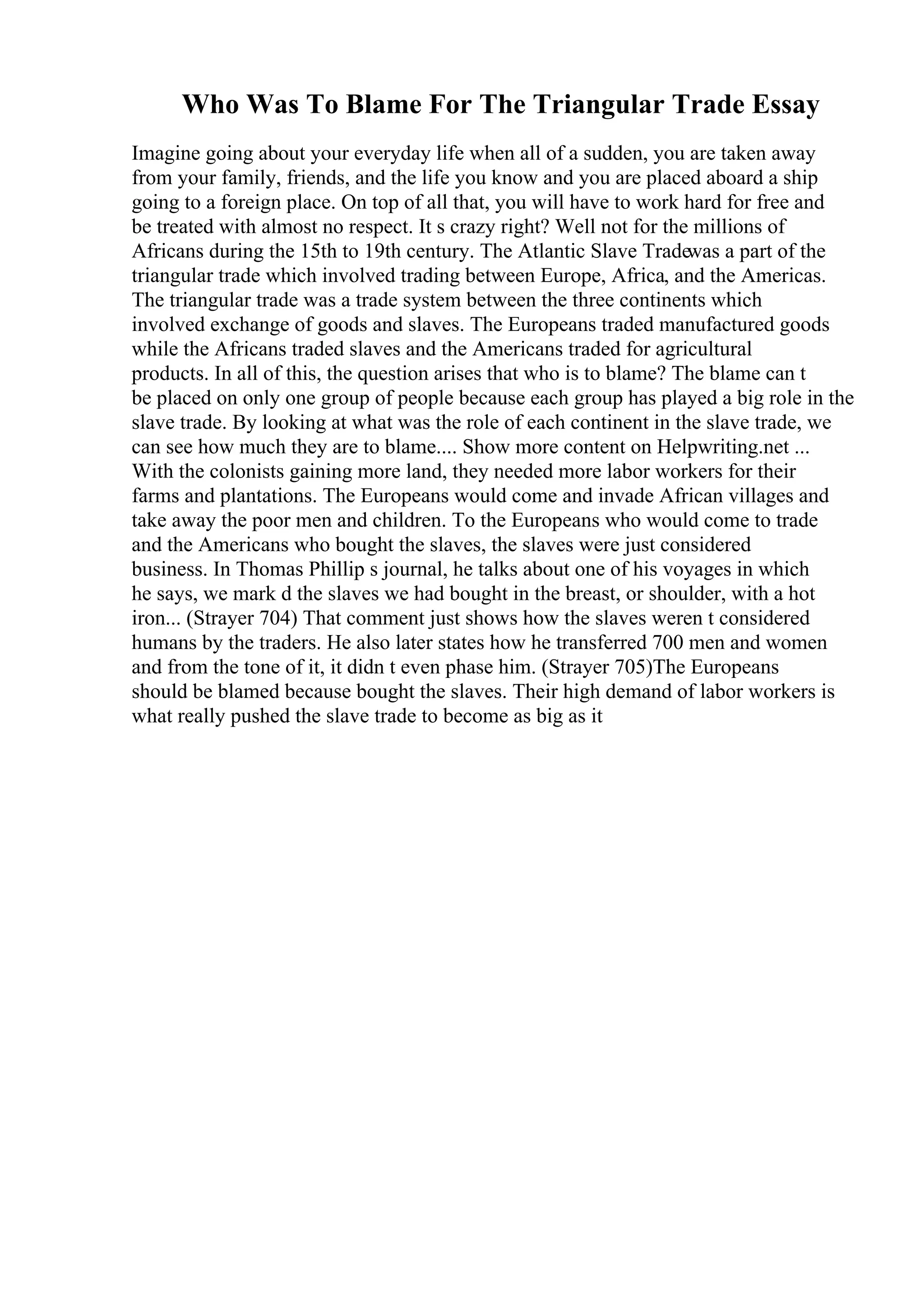 Who Was To Blame For The Triangular Trade Essay
Imagine going about your everyday life when all of a sudden, you are taken away
from your family, friends, and the life you know and you are placed aboard a ship
going to a foreign place. On top of all that, you will have to work hard for free and
be treated with almost no respect. It s crazy right? Well not for the millions of
Africans during the 15th to 19th century. The Atlantic Slave Tradewas a part of the
triangular trade which involved trading between Europe, Africa, and the Americas.
The triangular trade was a trade system between the three continents which
involved exchange of goods and slaves. The Europeans traded manufactured goods
while the Africans traded slaves and the Americans traded for agricultural
products. In all of this, the question arises that who is to blame? The blame can t
be placed on only one group of people because each group has played a big role in the
slave trade. By looking at what was the role of each continent in the slave trade, we
can see how much they are to blame.... Show more content on Helpwriting.net ...
With the colonists gaining more land, they needed more labor workers for their
farms and plantations. The Europeans would come and invade African villages and
take away the poor men and children. To the Europeans who would come to trade
and the Americans who bought the slaves, the slaves were just considered
business. In Thomas Phillip s journal, he talks about one of his voyages in which
he says, we mark d the slaves we had bought in the breast, or shoulder, with a hot
iron... (Strayer 704) That comment just shows how the slaves weren t considered
humans by the traders. He also later states how he transferred 700 men and women
and from the tone of it, it didn t even phase him. (Strayer 705)The Europeans
should be blamed because bought the slaves. Their high demand of labor workers is
what really pushed the slave trade to become as big as it
 