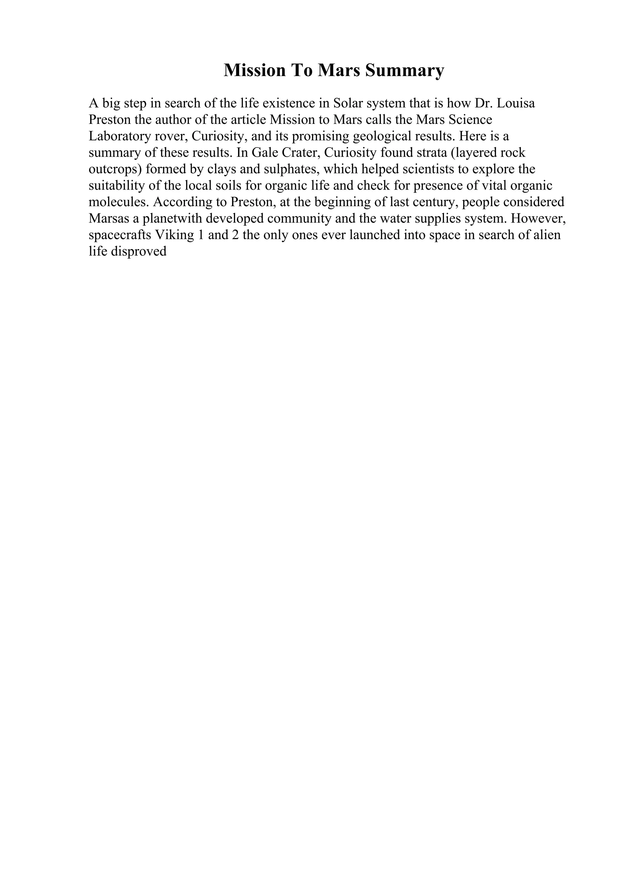 Mission To Mars Summary
A big step in search of the life existence in Solar system that is how Dr. Louisa
Preston the author of the article Mission to Mars calls the Mars Science
Laboratory rover, Curiosity, and its promising geological results. Here is a
summary of these results. In Gale Crater, Curiosity found strata (layered rock
outcrops) formed by clays and sulphates, which helped scientists to explore the
suitability of the local soils for organic life and check for presence of vital organic
molecules. According to Preston, at the beginning of last century, people considered
Marsas a planetwith developed community and the water supplies system. However,
spacecrafts Viking 1 and 2 the only ones ever launched into space in search of alien
life disproved
 