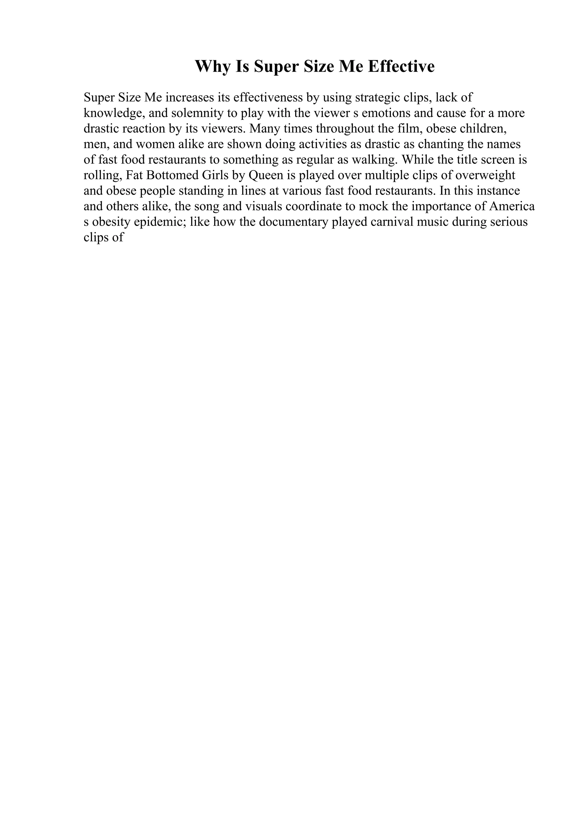 Why Is Super Size Me Effective
Super Size Me increases its effectiveness by using strategic clips, lack of
knowledge, and solemnity to play with the viewer s emotions and cause for a more
drastic reaction by its viewers. Many times throughout the film, obese children,
men, and women alike are shown doing activities as drastic as chanting the names
of fast food restaurants to something as regular as walking. While the title screen is
rolling, Fat Bottomed Girls by Queen is played over multiple clips of overweight
and obese people standing in lines at various fast food restaurants. In this instance
and others alike, the song and visuals coordinate to mock the importance of America
s obesity epidemic; like how the documentary played carnival music during serious
clips of
 