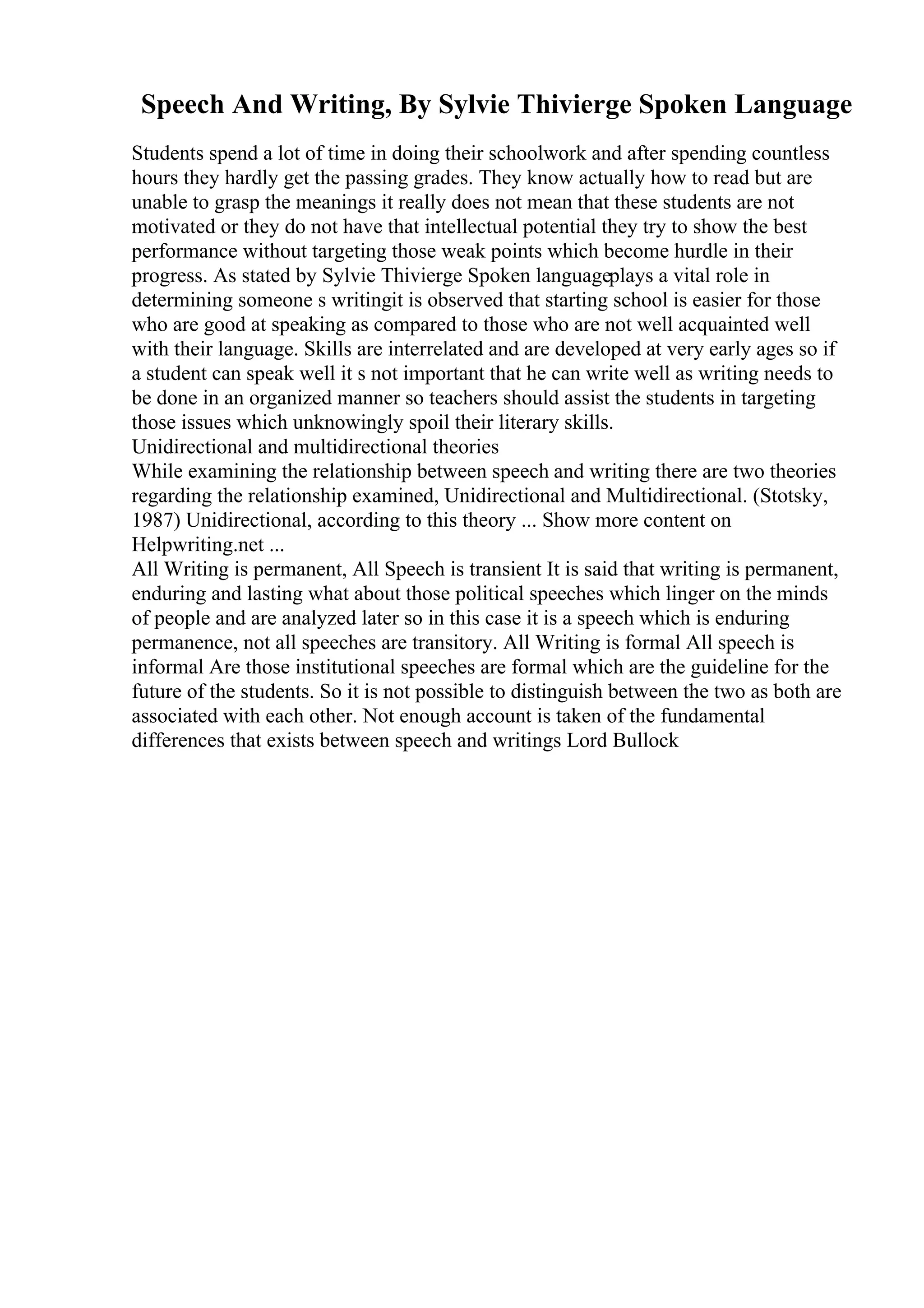 Speech And Writing, By Sylvie Thivierge Spoken Language
Students spend a lot of time in doing their schoolwork and after spending countless
hours they hardly get the passing grades. They know actually how to read but are
unable to grasp the meanings it really does not mean that these students are not
motivated or they do not have that intellectual potential they try to show the best
performance without targeting those weak points which become hurdle in their
progress. As stated by Sylvie Thivierge Spoken languageplays a vital role in
determining someone s writingit is observed that starting school is easier for those
who are good at speaking as compared to those who are not well acquainted well
with their language. Skills are interrelated and are developed at very early ages so if
a student can speak well it s not important that he can write well as writing needs to
be done in an organized manner so teachers should assist the students in targeting
those issues which unknowingly spoil their literary skills.
Unidirectional and multidirectional theories
While examining the relationship between speech and writing there are two theories
regarding the relationship examined, Unidirectional and Multidirectional. (Stotsky,
1987) Unidirectional, according to this theory ... Show more content on
Helpwriting.net ...
All Writing is permanent, All Speech is transient It is said that writing is permanent,
enduring and lasting what about those political speeches which linger on the minds
of people and are analyzed later so in this case it is a speech which is enduring
permanence, not all speeches are transitory. All Writing is formal All speech is
informal Are those institutional speeches are formal which are the guideline for the
future of the students. So it is not possible to distinguish between the two as both are
associated with each other. Not enough account is taken of the fundamental
differences that exists between speech and writings Lord Bullock
 