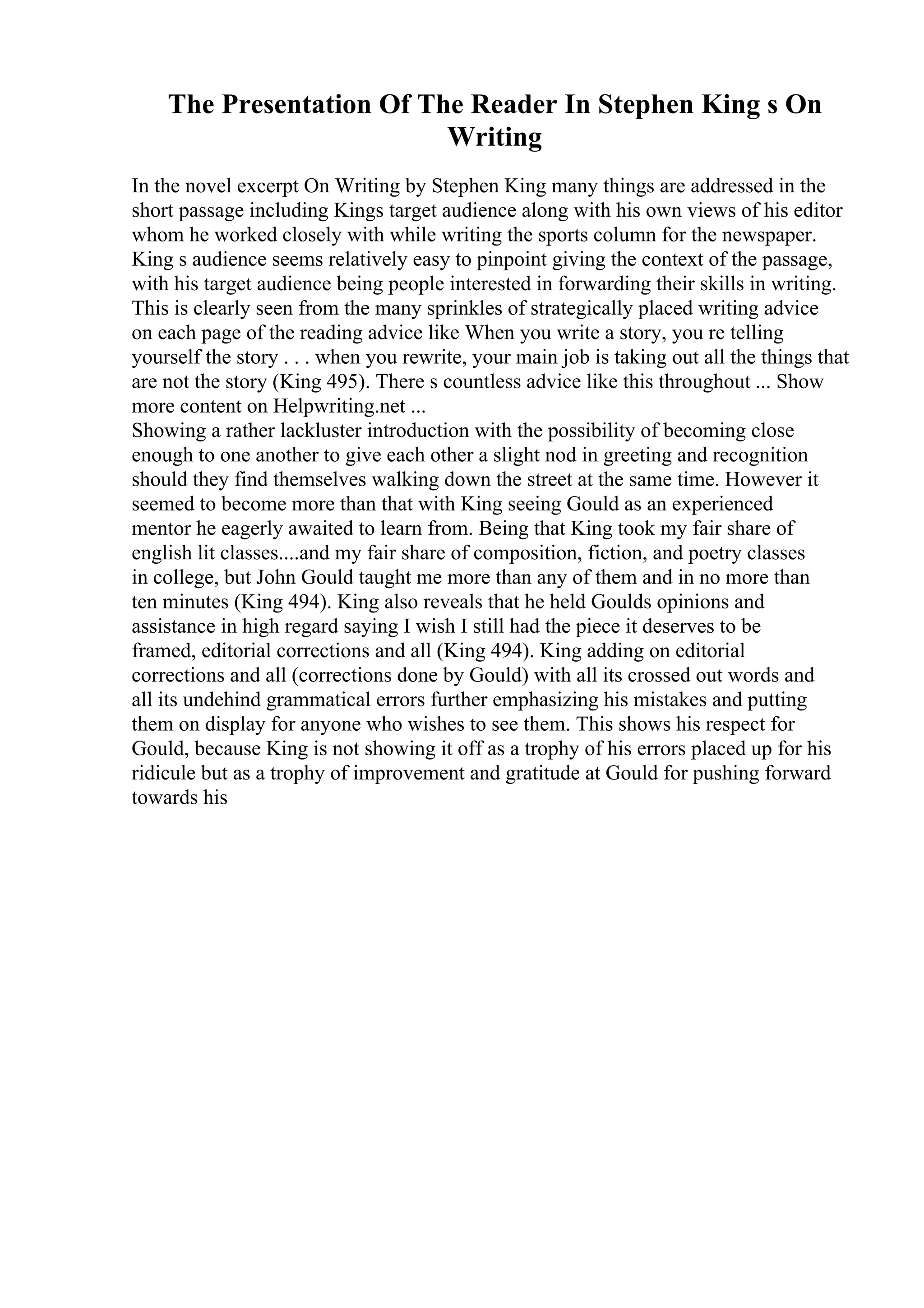 The Presentation Of The Reader In Stephen King s On
Writing
In the novel excerpt On Writing by Stephen King many things are addressed in the
short passage including Kings target audience along with his own views of his editor
whom he worked closely with while writing the sports column for the newspaper.
King s audience seems relatively easy to pinpoint giving the context of the passage,
with his target audience being people interested in forwarding their skills in writing.
This is clearly seen from the many sprinkles of strategically placed writing advice
on each page of the reading advice like When you write a story, you re telling
yourself the story . . . when you rewrite, your main job is taking out all the things that
are not the story (King 495). There s countless advice like this throughout ... Show
more content on Helpwriting.net ...
Showing a rather lackluster introduction with the possibility of becoming close
enough to one another to give each other a slight nod in greeting and recognition
should they find themselves walking down the street at the same time. However it
seemed to become more than that with King seeing Gould as an experienced
mentor he eagerly awaited to learn from. Being that King took my fair share of
english lit classes....and my fair share of composition, fiction, and poetry classes
in college, but John Gould taught me more than any of them and in no more than
ten minutes (King 494). King also reveals that he held Goulds opinions and
assistance in high regard saying I wish I still had the piece it deserves to be
framed, editorial corrections and all (King 494). King adding on editorial
corrections and all (corrections done by Gould) with all its crossed out words and
all its undehind grammatical errors further emphasizing his mistakes and putting
them on display for anyone who wishes to see them. This shows his respect for
Gould, because King is not showing it off as a trophy of his errors placed up for his
ridicule but as a trophy of improvement and gratitude at Gould for pushing forward
towards his
 