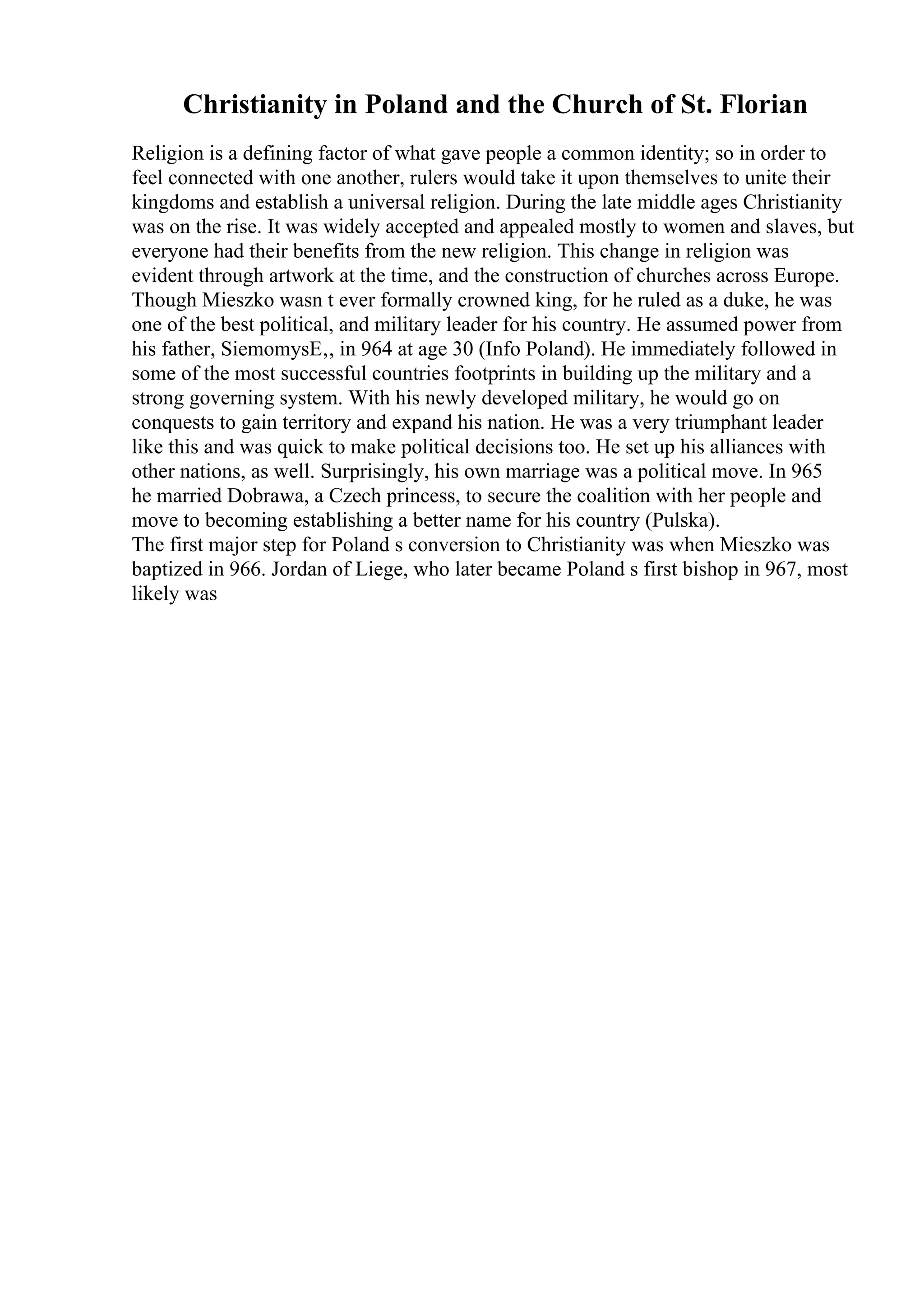 Christianity in Poland and the Church of St. Florian
Religion is a defining factor of what gave people a common identity; so in order to
feel connected with one another, rulers would take it upon themselves to unite their
kingdoms and establish a universal religion. During the late middle ages Christianity
was on the rise. It was widely accepted and appealed mostly to women and slaves, but
everyone had their benefits from the new religion. This change in religion was
evident through artwork at the time, and the construction of churches across Europe.
Though Mieszko wasn t ever formally crowned king, for he ruled as a duke, he was
one of the best political, and military leader for his country. He assumed power from
his father, SiemomysЕ‚, in 964 at age 30 (Info Poland). He immediately followed in
some of the most successful countries footprints in building up the military and a
strong governing system. With his newly developed military, he would go on
conquests to gain territory and expand his nation. He was a very triumphant leader
like this and was quick to make political decisions too. He set up his alliances with
other nations, as well. Surprisingly, his own marriage was a political move. In 965
he married Dobrawa, a Czech princess, to secure the coalition with her people and
move to becoming establishing a better name for his country (Pulska).
The first major step for Poland s conversion to Christianity was when Mieszko was
baptized in 966. Jordan of Liege, who later became Poland s first bishop in 967, most
likely was
 
