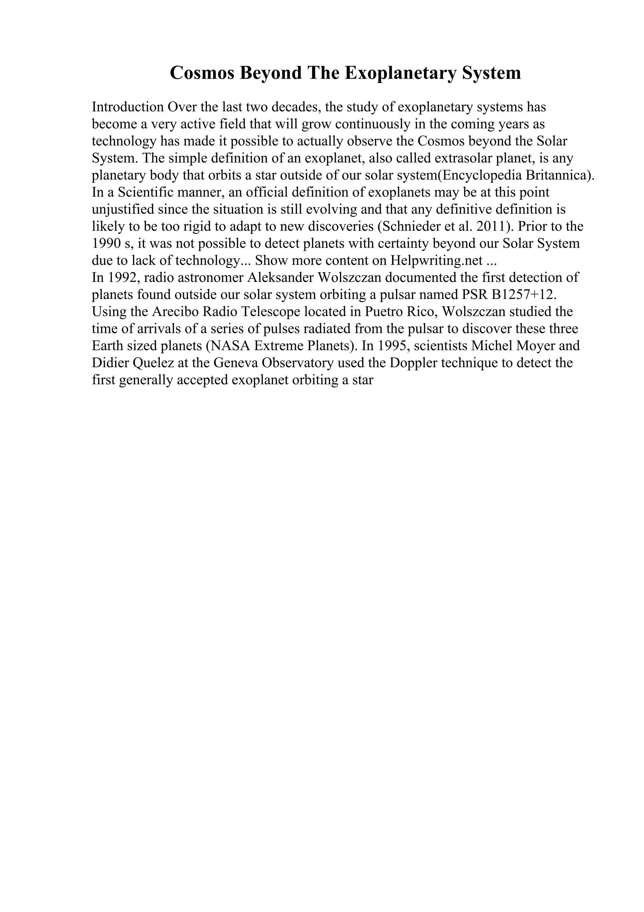 Cosmos Beyond The Exoplanetary System
Introduction Over the last two decades, the study of exoplanetary systems has
become a very active field that will grow continuously in the coming years as
technology has made it possible to actually observe the Cosmos beyond the Solar
System. The simple definition of an exoplanet, also called extrasolar planet, is any
planetary body that orbits a star outside of our solar system(Encyclopedia Britannica).
In a Scientific manner, an official definition of exoplanets may be at this point
unjustified since the situation is still evolving and that any definitive definition is
likely to be too rigid to adapt to new discoveries (Schnieder et al. 2011). Prior to the
1990 s, it was not possible to detect planets with certainty beyond our Solar System
due to lack of technology... Show more content on Helpwriting.net ...
In 1992, radio astronomer Aleksander Wolszczan documented the first detection of
planets found outside our solar system orbiting a pulsar named PSR B1257+12.
Using the Arecibo Radio Telescope located in Puetro Rico, Wolszczan studied the
time of arrivals of a series of pulses radiated from the pulsar to discover these three
Earth sized planets (NASA Extreme Planets). In 1995, scientists Michel Moyer and
Didier Quelez at the Geneva Observatory used the Doppler technique to detect the
first generally accepted exoplanet orbiting a star
 