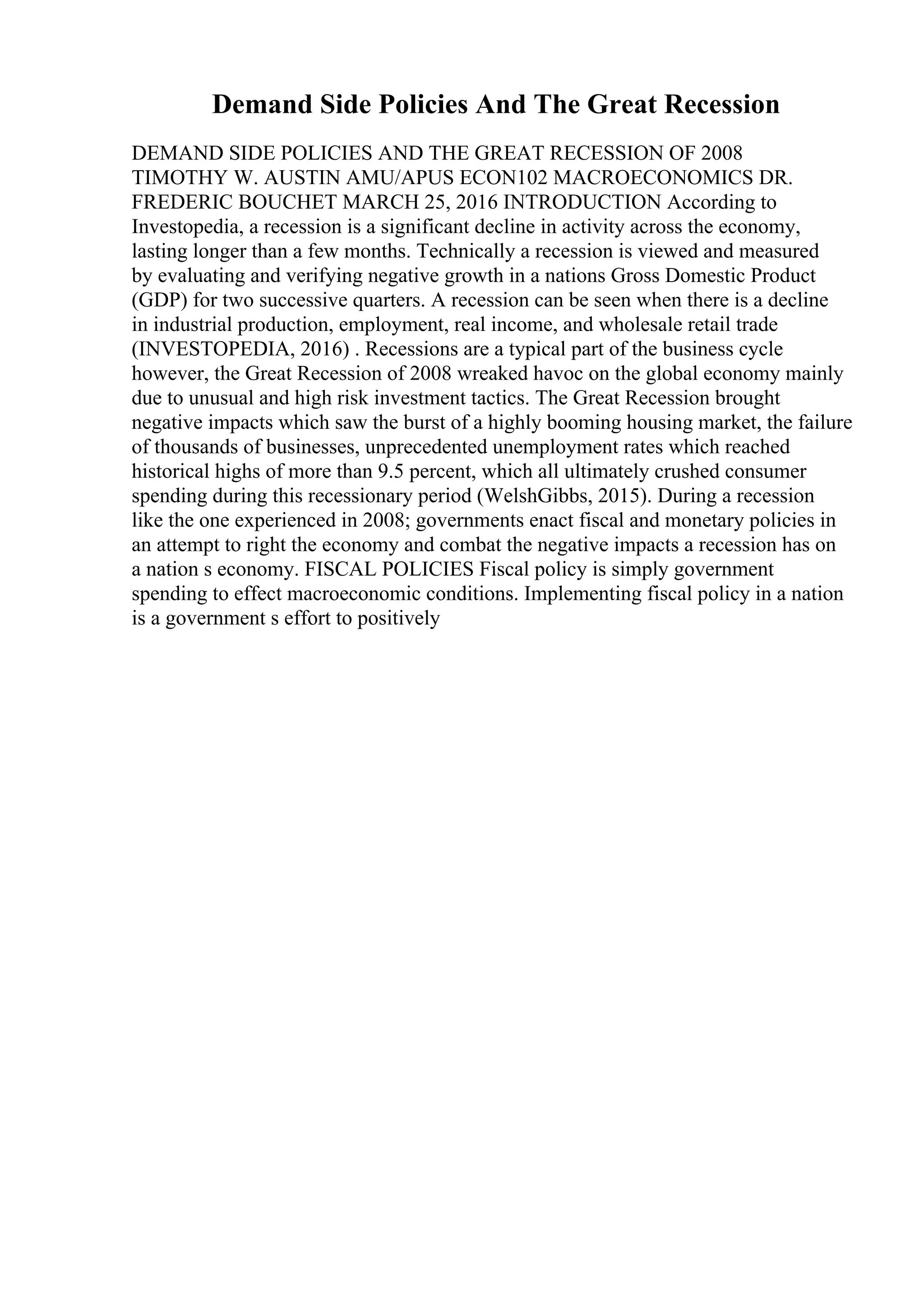 Demand Side Policies And The Great Recession
DEMAND SIDE POLICIES AND THE GREAT RECESSION OF 2008
TIMOTHY W. AUSTIN AMU/APUS ECON102 MACROECONOMICS DR.
FREDERIC BOUCHET MARCH 25, 2016 INTRODUCTION According to
Investopedia, a recession is a significant decline in activity across the economy,
lasting longer than a few months. Technically a recession is viewed and measured
by evaluating and verifying negative growth in a nations Gross Domestic Product
(GDP) for two successive quarters. A recession can be seen when there is a decline
in industrial production, employment, real income, and wholesale retail trade
(INVESTOPEDIA, 2016) . Recessions are a typical part of the business cycle
however, the Great Recession of 2008 wreaked havoc on the global economy mainly
due to unusual and high risk investment tactics. The Great Recession brought
negative impacts which saw the burst of a highly booming housing market, the failure
of thousands of businesses, unprecedented unemployment rates which reached
historical highs of more than 9.5 percent, which all ultimately crushed consumer
spending during this recessionary period (WelshGibbs, 2015). During a recession
like the one experienced in 2008; governments enact fiscal and monetary policies in
an attempt to right the economy and combat the negative impacts a recession has on
a nation s economy. FISCAL POLICIES Fiscal policy is simply government
spending to effect macroeconomic conditions. Implementing fiscal policy in a nation
is a government s effort to positively
 