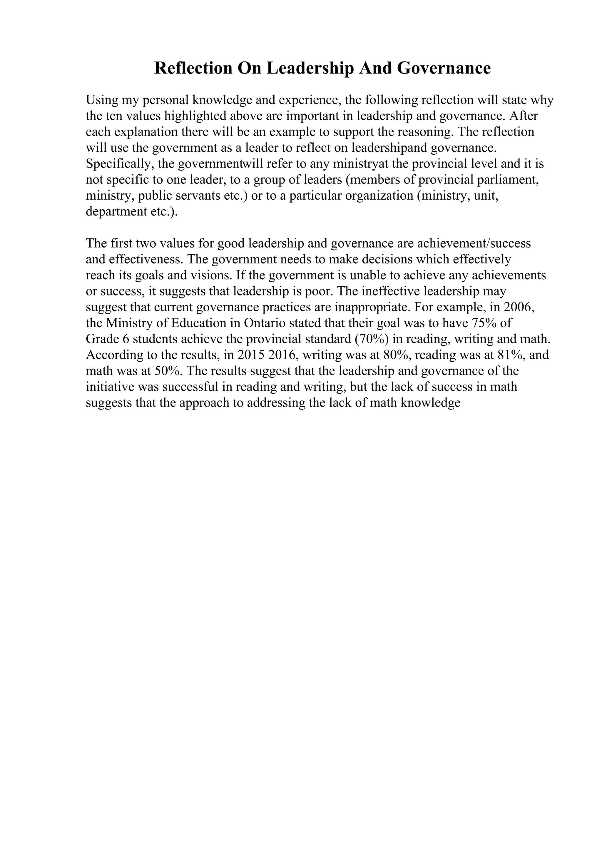 Reflection On Leadership And Governance
Using my personal knowledge and experience, the following reflection will state why
the ten values highlighted above are important in leadership and governance. After
each explanation there will be an example to support the reasoning. The reflection
will use the government as a leader to reflect on leadershipand governance.
Specifically, the governmentwill refer to any ministryat the provincial level and it is
not specific to one leader, to a group of leaders (members of provincial parliament,
ministry, public servants etc.) or to a particular organization (ministry, unit,
department etc.).
The first two values for good leadership and governance are achievement/success
and effectiveness. The government needs to make decisions which effectively
reach its goals and visions. If the government is unable to achieve any achievements
or success, it suggests that leadership is poor. The ineffective leadership may
suggest that current governance practices are inappropriate. For example, in 2006,
the Ministry of Education in Ontario stated that their goal was to have 75% of
Grade 6 students achieve the provincial standard (70%) in reading, writing and math.
According to the results, in 2015 2016, writing was at 80%, reading was at 81%, and
math was at 50%. The results suggest that the leadership and governance of the
initiative was successful in reading and writing, but the lack of success in math
suggests that the approach to addressing the lack of math knowledge
 