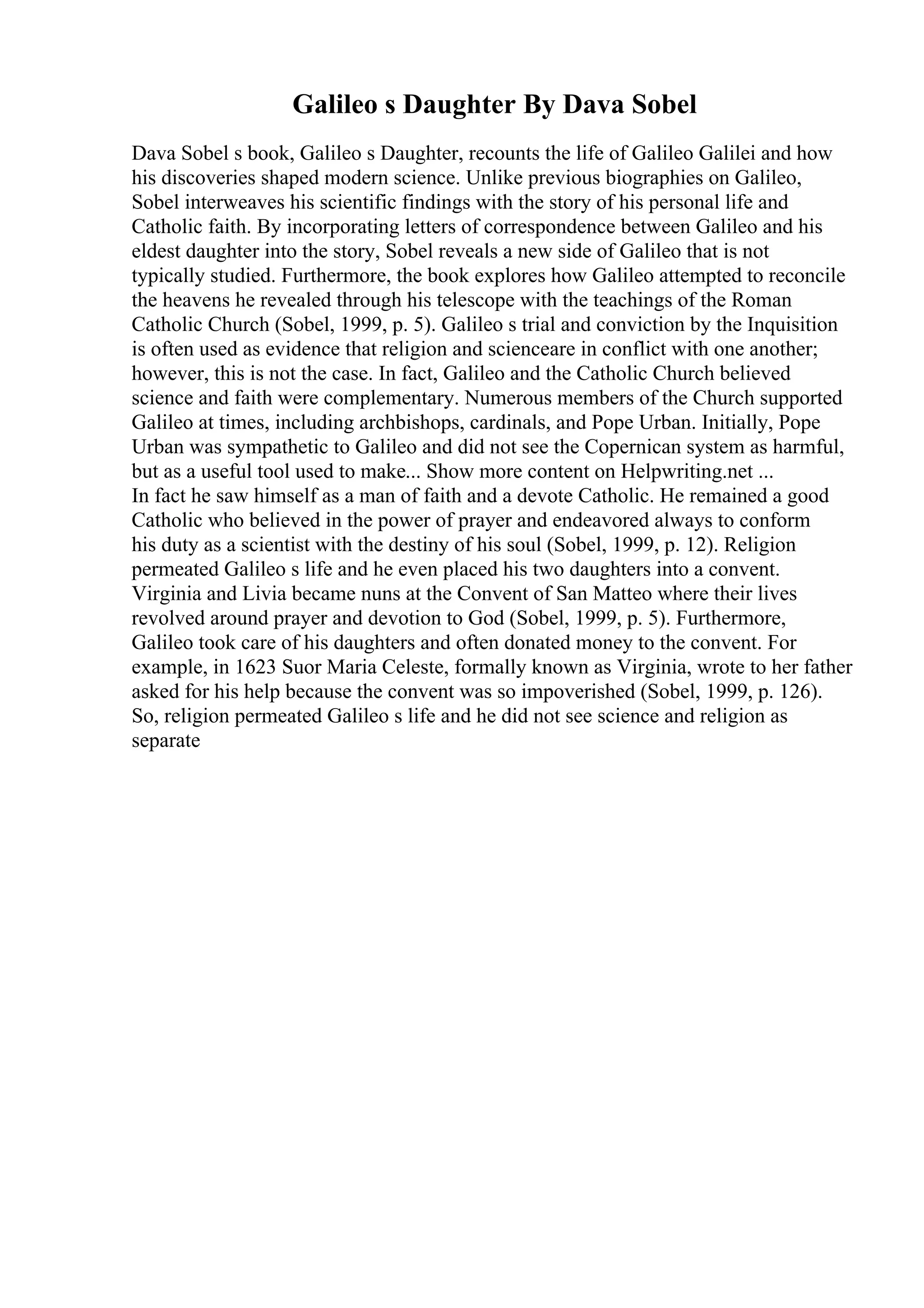 Galileo s Daughter By Dava Sobel
Dava Sobel s book, Galileo s Daughter, recounts the life of Galileo Galilei and how
his discoveries shaped modern science. Unlike previous biographies on Galileo,
Sobel interweaves his scientific findings with the story of his personal life and
Catholic faith. By incorporating letters of correspondence between Galileo and his
eldest daughter into the story, Sobel reveals a new side of Galileo that is not
typically studied. Furthermore, the book explores how Galileo attempted to reconcile
the heavens he revealed through his telescope with the teachings of the Roman
Catholic Church (Sobel, 1999, p. 5). Galileo s trial and conviction by the Inquisition
is often used as evidence that religion and scienceare in conflict with one another;
however, this is not the case. In fact, Galileo and the Catholic Church believed
science and faith were complementary. Numerous members of the Church supported
Galileo at times, including archbishops, cardinals, and Pope Urban. Initially, Pope
Urban was sympathetic to Galileo and did not see the Copernican system as harmful,
but as a useful tool used to make... Show more content on Helpwriting.net ...
In fact he saw himself as a man of faith and a devote Catholic. He remained a good
Catholic who believed in the power of prayer and endeavored always to conform
his duty as a scientist with the destiny of his soul (Sobel, 1999, p. 12). Religion
permeated Galileo s life and he even placed his two daughters into a convent.
Virginia and Livia became nuns at the Convent of San Matteo where their lives
revolved around prayer and devotion to God (Sobel, 1999, p. 5). Furthermore,
Galileo took care of his daughters and often donated money to the convent. For
example, in 1623 Suor Maria Celeste, formally known as Virginia, wrote to her father
asked for his help because the convent was so impoverished (Sobel, 1999, p. 126).
So, religion permeated Galileo s life and he did not see science and religion as
separate
 