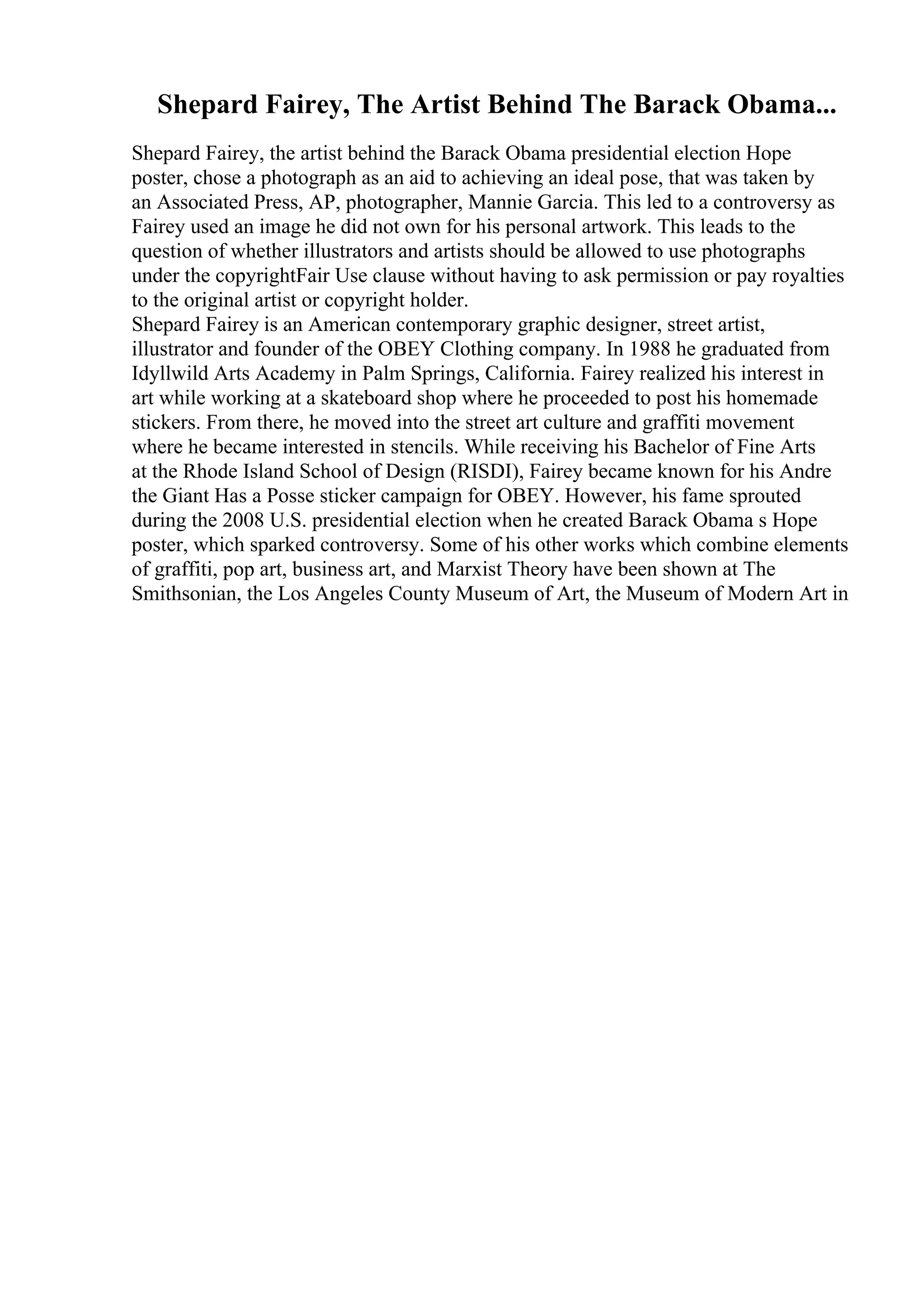 Shepard Fairey, The Artist Behind The Barack Obama...
Shepard Fairey, the artist behind the Barack Obama presidential election Hope
poster, chose a photograph as an aid to achieving an ideal pose, that was taken by
an Associated Press, AP, photographer, Mannie Garcia. This led to a controversy as
Fairey used an image he did not own for his personal artwork. This leads to the
question of whether illustrators and artists should be allowed to use photographs
under the copyrightFair Use clause without having to ask permission or pay royalties
to the original artist or copyright holder.
Shepard Fairey is an American contemporary graphic designer, street artist,
illustrator and founder of the OBEY Clothing company. In 1988 he graduated from
Idyllwild Arts Academy in Palm Springs, California. Fairey realized his interest in
art while working at a skateboard shop where he proceeded to post his homemade
stickers. From there, he moved into the street art culture and graffiti movement
where he became interested in stencils. While receiving his Bachelor of Fine Arts
at the Rhode Island School of Design (RISDI), Fairey became known for his Andre
the Giant Has a Posse sticker campaign for OBEY. However, his fame sprouted
during the 2008 U.S. presidential election when he created Barack Obama s Hope
poster, which sparked controversy. Some of his other works which combine elements
of graffiti, pop art, business art, and Marxist Theory have been shown at The
Smithsonian, the Los Angeles County Museum of Art, the Museum of Modern Art in
 