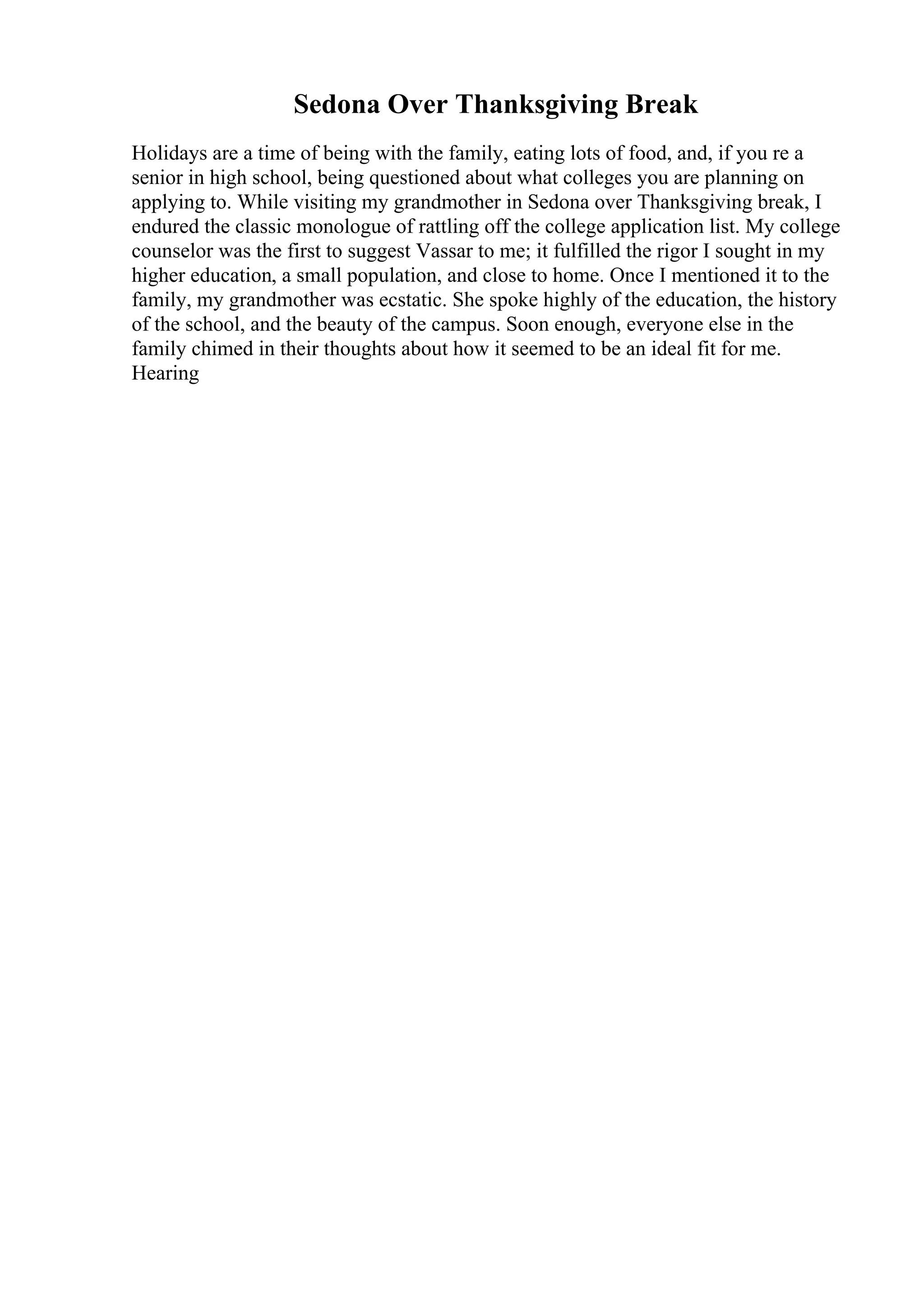 Sedona Over Thanksgiving Break
Holidays are a time of being with the family, eating lots of food, and, if you re a
senior in high school, being questioned about what colleges you are planning on
applying to. While visiting my grandmother in Sedona over Thanksgiving break, I
endured the classic monologue of rattling off the college application list. My college
counselor was the first to suggest Vassar to me; it fulfilled the rigor I sought in my
higher education, a small population, and close to home. Once I mentioned it to the
family, my grandmother was ecstatic. She spoke highly of the education, the history
of the school, and the beauty of the campus. Soon enough, everyone else in the
family chimed in their thoughts about how it seemed to be an ideal fit for me.
Hearing
 