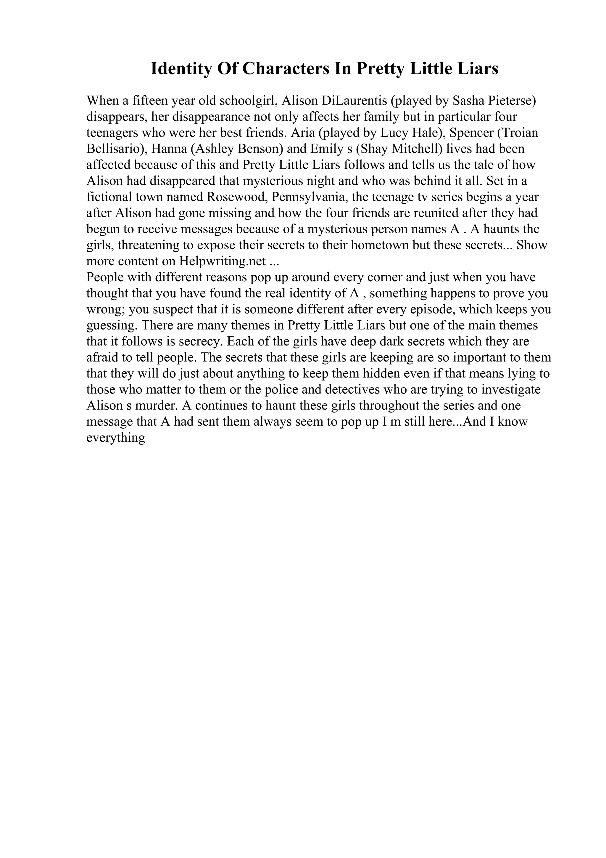 Identity Of Characters In Pretty Little Liars
When a fifteen year old schoolgirl, Alison DiLaurentis (played by Sasha Pieterse)
disappears, her disappearance not only affects her family but in particular four
teenagers who were her best friends. Aria (played by Lucy Hale), Spencer (Troian
Bellisario), Hanna (Ashley Benson) and Emily s (Shay Mitchell) lives had been
affected because of this and Pretty Little Liars follows and tells us the tale of how
Alison had disappeared that mysterious night and who was behind it all. Set in a
fictional town named Rosewood, Pennsylvania, the teenage tv series begins a year
after Alison had gone missing and how the four friends are reunited after they had
begun to receive messages because of a mysterious person names A . A haunts the
girls, threatening to expose their secrets to their hometown but these secrets... Show
more content on Helpwriting.net ...
People with different reasons pop up around every corner and just when you have
thought that you have found the real identity of A , something happens to prove you
wrong; you suspect that it is someone different after every episode, which keeps you
guessing. There are many themes in Pretty Little Liars but one of the main themes
that it follows is secrecy. Each of the girls have deep dark secrets which they are
afraid to tell people. The secrets that these girls are keeping are so important to them
that they will do just about anything to keep them hidden even if that means lying to
those who matter to them or the police and detectives who are trying to investigate
Alison s murder. A continues to haunt these girls throughout the series and one
message that A had sent them always seem to pop up I m still here...And I know
everything
 