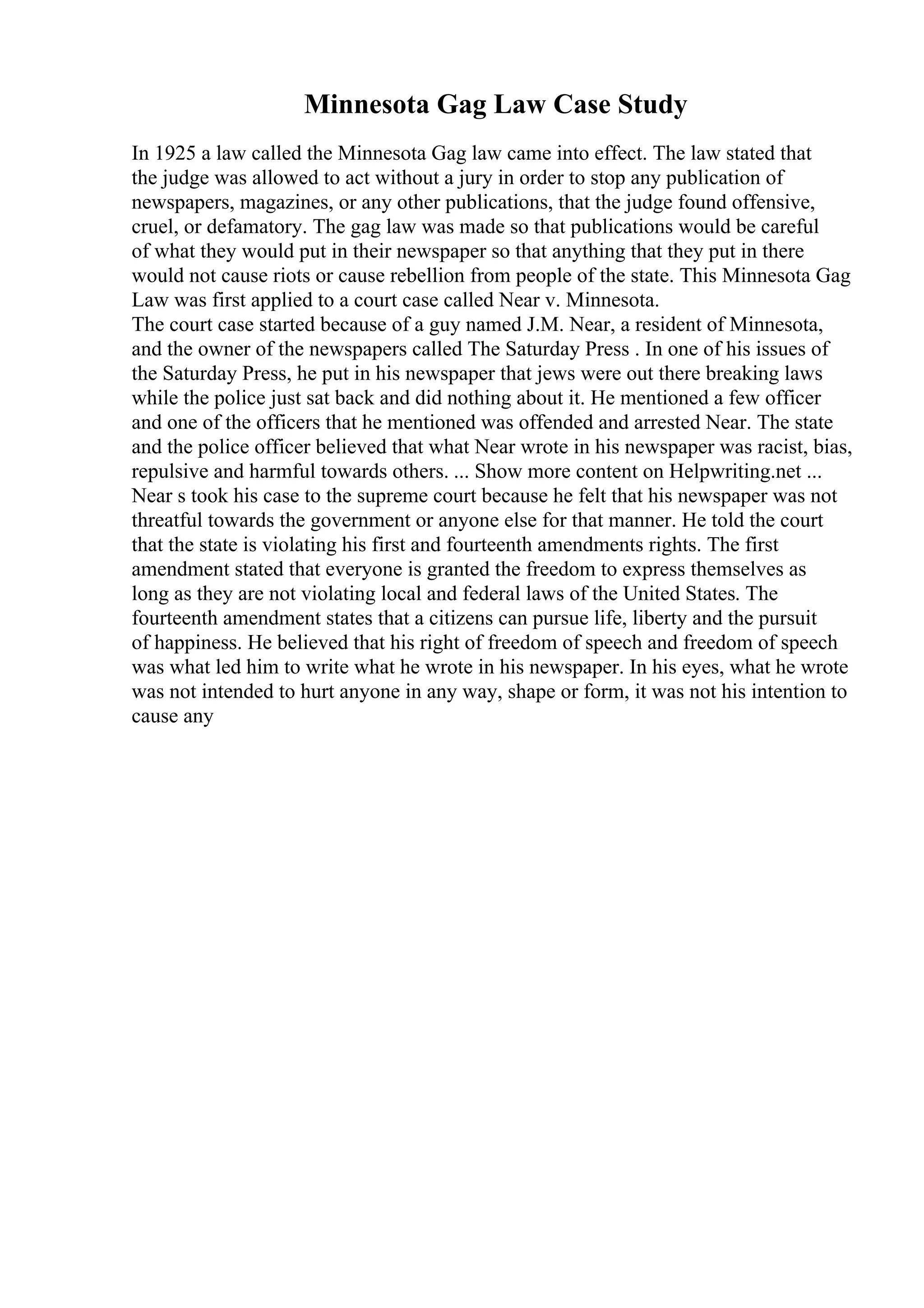 Minnesota Gag Law Case Study
In 1925 a law called the Minnesota Gag law came into effect. The law stated that
the judge was allowed to act without a jury in order to stop any publication of
newspapers, magazines, or any other publications, that the judge found offensive,
cruel, or defamatory. The gag law was made so that publications would be careful
of what they would put in their newspaper so that anything that they put in there
would not cause riots or cause rebellion from people of the state. This Minnesota Gag
Law was first applied to a court case called Near v. Minnesota.
The court case started because of a guy named J.M. Near, a resident of Minnesota,
and the owner of the newspapers called The Saturday Press . In one of his issues of
the Saturday Press, he put in his newspaper that jews were out there breaking laws
while the police just sat back and did nothing about it. He mentioned a few officer
and one of the officers that he mentioned was offended and arrested Near. The state
and the police officer believed that what Near wrote in his newspaper was racist, bias,
repulsive and harmful towards others. ... Show more content on Helpwriting.net ...
Near s took his case to the supreme court because he felt that his newspaper was not
threatful towards the government or anyone else for that manner. He told the court
that the state is violating his first and fourteenth amendments rights. The first
amendment stated that everyone is granted the freedom to express themselves as
long as they are not violating local and federal laws of the United States. The
fourteenth amendment states that a citizens can pursue life, liberty and the pursuit
of happiness. He believed that his right of freedom of speech and freedom of speech
was what led him to write what he wrote in his newspaper. In his eyes, what he wrote
was not intended to hurt anyone in any way, shape or form, it was not his intention to
cause any
 