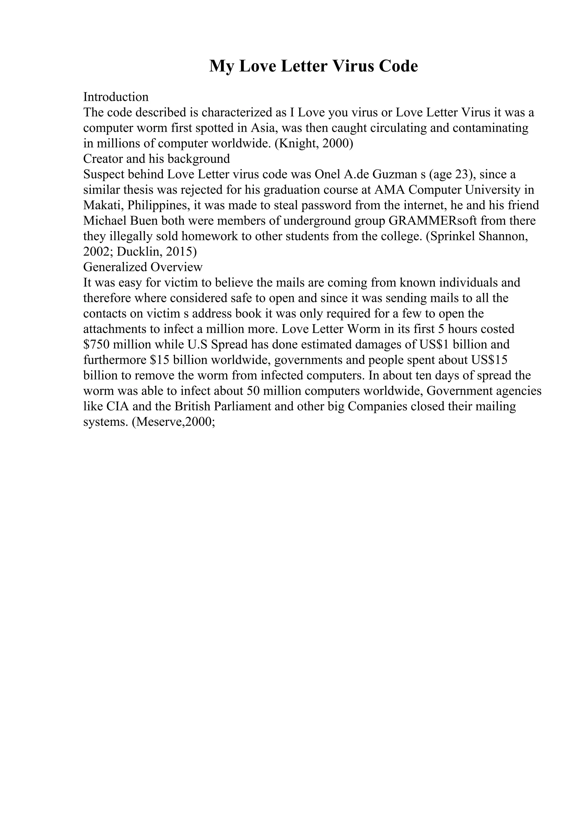 My Love Letter Virus Code
Introduction
The code described is characterized as I Love you virus or Love Letter Virus it was a
computer worm first spotted in Asia, was then caught circulating and contaminating
in millions of computer worldwide. (Knight, 2000)
Creator and his background
Suspect behind Love Letter virus code was Onel A.de Guzman s (age 23), since a
similar thesis was rejected for his graduation course at AMA Computer University in
Makati, Philippines, it was made to steal password from the internet, he and his friend
Michael Buen both were members of underground group GRAMMERsoft from there
they illegally sold homework to other students from the college. (Sprinkel Shannon,
2002; Ducklin, 2015)
Generalized Overview
It was easy for victim to believe the mails are coming from known individuals and
therefore where considered safe to open and since it was sending mails to all the
contacts on victim s address book it was only required for a few to open the
attachments to infect a million more. Love Letter Worm in its first 5 hours costed
$750 million while U.S Spread has done estimated damages of US$1 billion and
furthermore $15 billion worldwide, governments and people spent about US$15
billion to remove the worm from infected computers. In about ten days of spread the
worm was able to infect about 50 million computers worldwide, Government agencies
like CIA and the British Parliament and other big Companies closed their mailing
systems. (Meserve,2000;
 