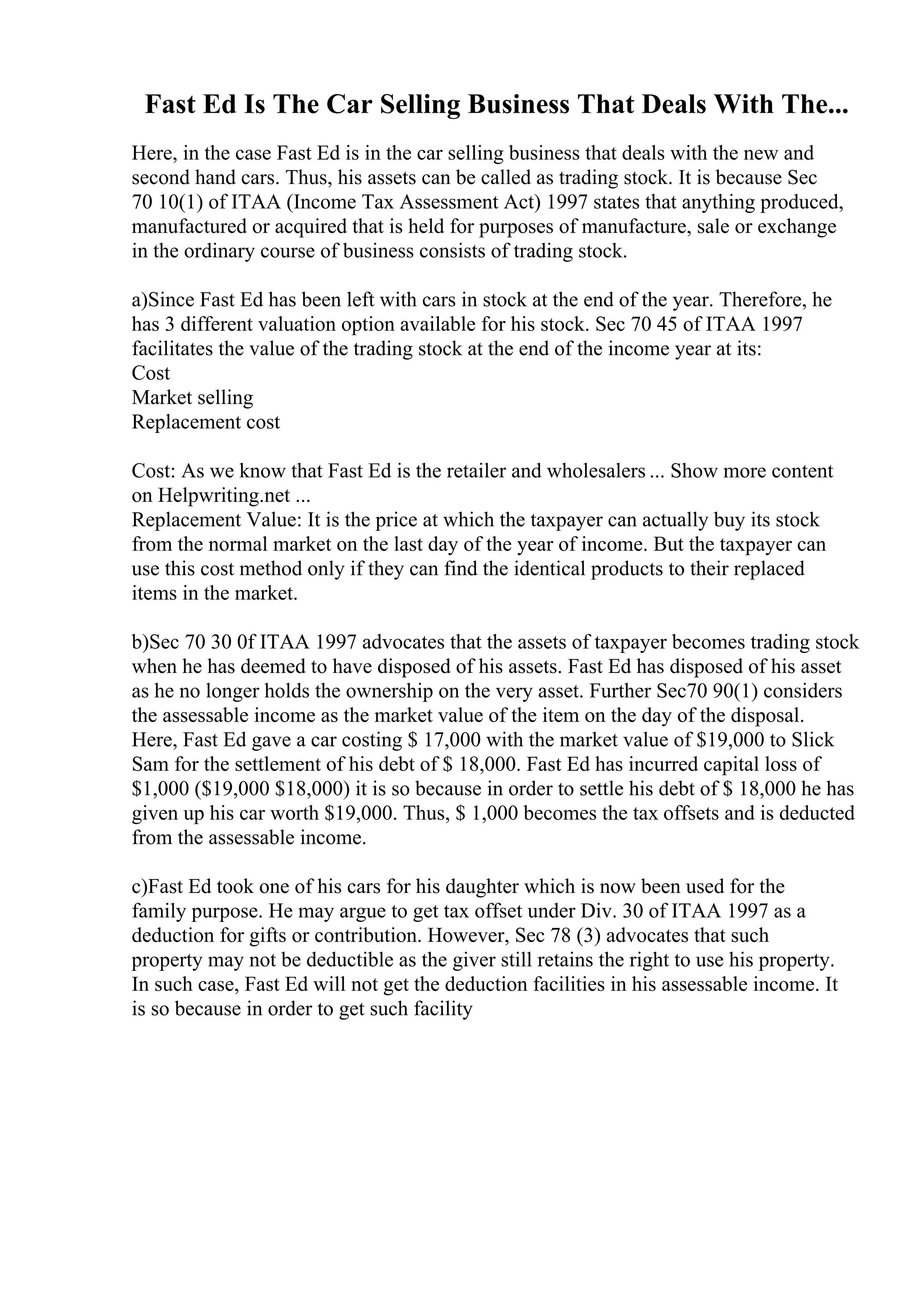 Fast Ed Is The Car Selling Business That Deals With The...
Here, in the case Fast Ed is in the car selling business that deals with the new and
second hand cars. Thus, his assets can be called as trading stock. It is because Sec
70 10(1) of ITAA (Income Tax Assessment Act) 1997 states that anything produced,
manufactured or acquired that is held for purposes of manufacture, sale or exchange
in the ordinary course of business consists of trading stock.
a)Since Fast Ed has been left with cars in stock at the end of the year. Therefore, he
has 3 different valuation option available for his stock. Sec 70 45 of ITAA 1997
facilitates the value of the trading stock at the end of the income year at its:
Cost
Market selling
Replacement cost
Cost: As we know that Fast Ed is the retailer and wholesalers ... Show more content
on Helpwriting.net ...
Replacement Value: It is the price at which the taxpayer can actually buy its stock
from the normal market on the last day of the year of income. But the taxpayer can
use this cost method only if they can find the identical products to their replaced
items in the market.
b)Sec 70 30 0f ITAA 1997 advocates that the assets of taxpayer becomes trading stock
when he has deemed to have disposed of his assets. Fast Ed has disposed of his asset
as he no longer holds the ownership on the very asset. Further Sec70 90(1) considers
the assessable income as the market value of the item on the day of the disposal.
Here, Fast Ed gave a car costing $ 17,000 with the market value of $19,000 to Slick
Sam for the settlement of his debt of $ 18,000. Fast Ed has incurred capital loss of
$1,000 ($19,000 $18,000) it is so because in order to settle his debt of $ 18,000 he has
given up his car worth $19,000. Thus, $ 1,000 becomes the tax offsets and is deducted
from the assessable income.
c)Fast Ed took one of his cars for his daughter which is now been used for the
family purpose. He may argue to get tax offset under Div. 30 of ITAA 1997 as a
deduction for gifts or contribution. However, Sec 78 (3) advocates that such
property may not be deductible as the giver still retains the right to use his property.
In such case, Fast Ed will not get the deduction facilities in his assessable income. It
is so because in order to get such facility
 