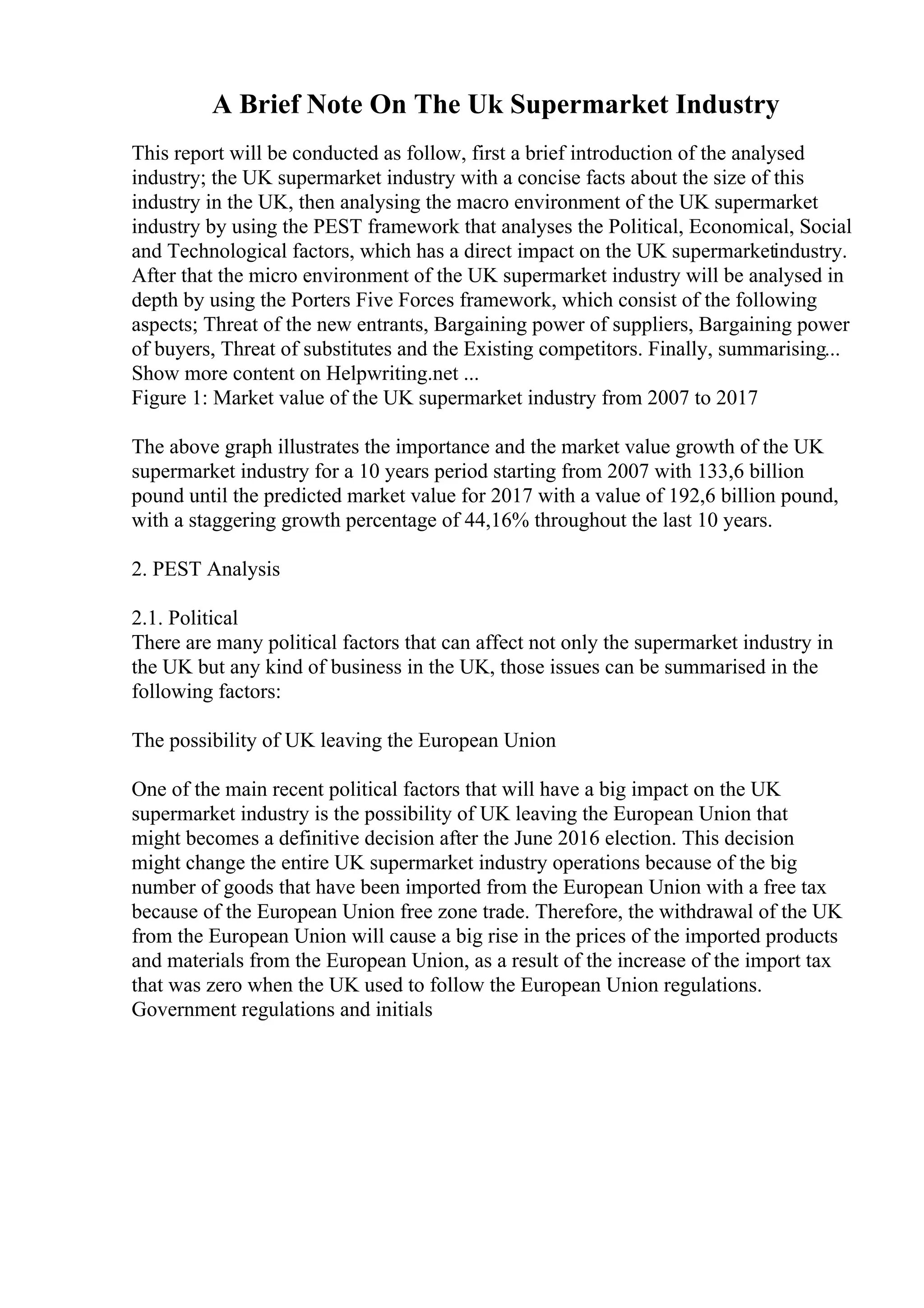 A Brief Note On The Uk Supermarket Industry
This report will be conducted as follow, first a brief introduction of the analysed
industry; the UK supermarket industry with a concise facts about the size of this
industry in the UK, then analysing the macro environment of the UK supermarket
industry by using the PEST framework that analyses the Political, Economical, Social
and Technological factors, which has a direct impact on the UK supermarketindustry.
After that the micro environment of the UK supermarket industry will be analysed in
depth by using the Porters Five Forces framework, which consist of the following
aspects; Threat of the new entrants, Bargaining power of suppliers, Bargaining power
of buyers, Threat of substitutes and the Existing competitors. Finally, summarising...
Show more content on Helpwriting.net ...
Figure 1: Market value of the UK supermarket industry from 2007 to 2017
The above graph illustrates the importance and the market value growth of the UK
supermarket industry for a 10 years period starting from 2007 with 133,6 billion
pound until the predicted market value for 2017 with a value of 192,6 billion pound,
with a staggering growth percentage of 44,16% throughout the last 10 years.
2. PEST Analysis
2.1. Political
There are many political factors that can affect not only the supermarket industry in
the UK but any kind of business in the UK, those issues can be summarised in the
following factors:
The possibility of UK leaving the European Union
One of the main recent political factors that will have a big impact on the UK
supermarket industry is the possibility of UK leaving the European Union that
might becomes a definitive decision after the June 2016 election. This decision
might change the entire UK supermarket industry operations because of the big
number of goods that have been imported from the European Union with a free tax
because of the European Union free zone trade. Therefore, the withdrawal of the UK
from the European Union will cause a big rise in the prices of the imported products
and materials from the European Union, as a result of the increase of the import tax
that was zero when the UK used to follow the European Union regulations.
Government regulations and initials
 