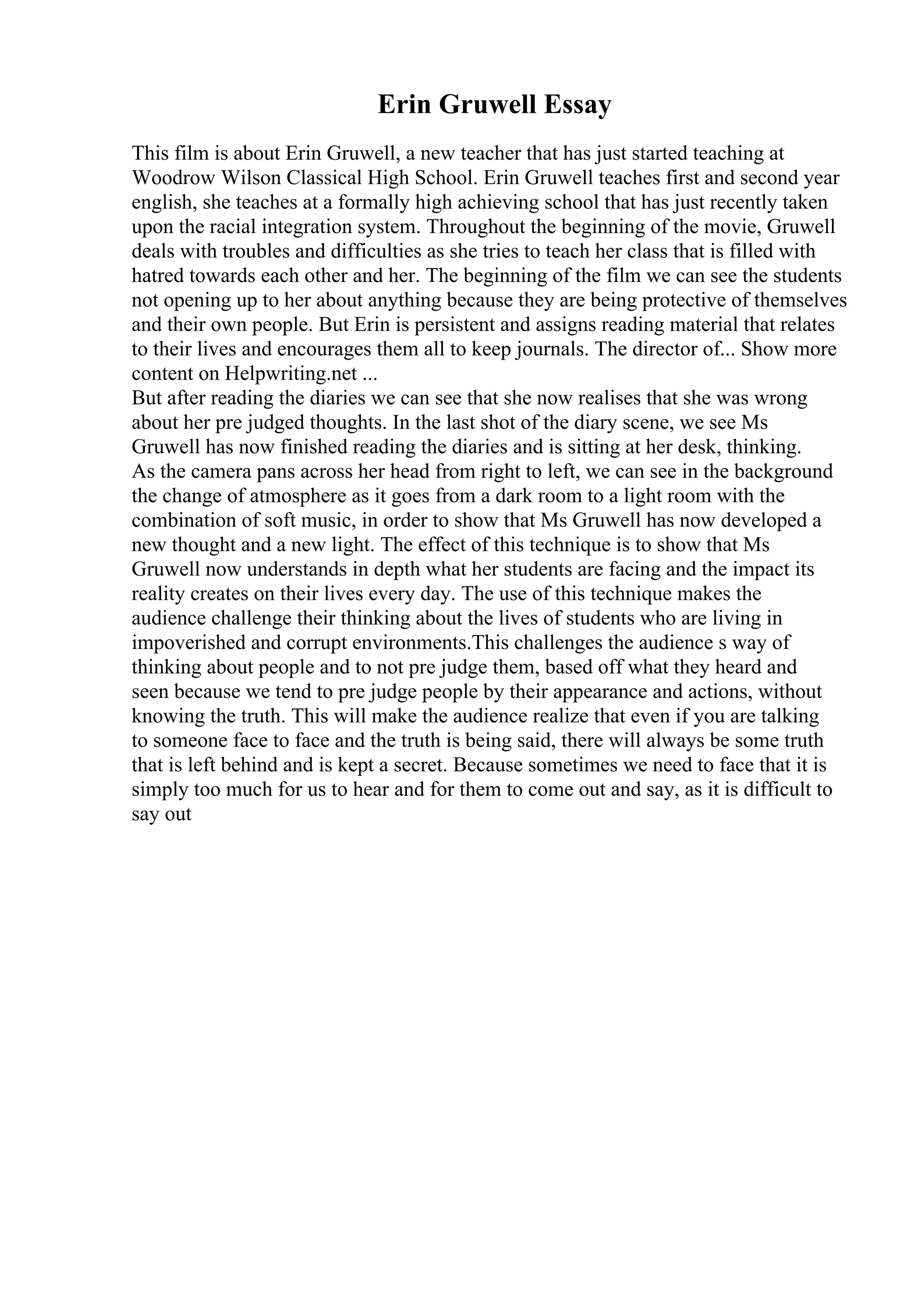 Erin Gruwell Essay
This film is about Erin Gruwell, a new teacher that has just started teaching at
Woodrow Wilson Classical High School. Erin Gruwell teaches first and second year
english, she teaches at a formally high achieving school that has just recently taken
upon the racial integration system. Throughout the beginning of the movie, Gruwell
deals with troubles and difficulties as she tries to teach her class that is filled with
hatred towards each other and her. The beginning of the film we can see the students
not opening up to her about anything because they are being protective of themselves
and their own people. But Erin is persistent and assigns reading material that relates
to their lives and encourages them all to keep journals. The director of... Show more
content on Helpwriting.net ...
But after reading the diaries we can see that she now realises that she was wrong
about her pre judged thoughts. In the last shot of the diary scene, we see Ms
Gruwell has now finished reading the diaries and is sitting at her desk, thinking.
As the camera pans across her head from right to left, we can see in the background
the change of atmosphere as it goes from a dark room to a light room with the
combination of soft music, in order to show that Ms Gruwell has now developed a
new thought and a new light. The effect of this technique is to show that Ms
Gruwell now understands in depth what her students are facing and the impact its
reality creates on their lives every day. The use of this technique makes the
audience challenge their thinking about the lives of students who are living in
impoverished and corrupt environments.This challenges the audience s way of
thinking about people and to not pre judge them, based off what they heard and
seen because we tend to pre judge people by their appearance and actions, without
knowing the truth. This will make the audience realize that even if you are talking
to someone face to face and the truth is being said, there will always be some truth
that is left behind and is kept a secret. Because sometimes we need to face that it is
simply too much for us to hear and for them to come out and say, as it is difficult to
say out
 