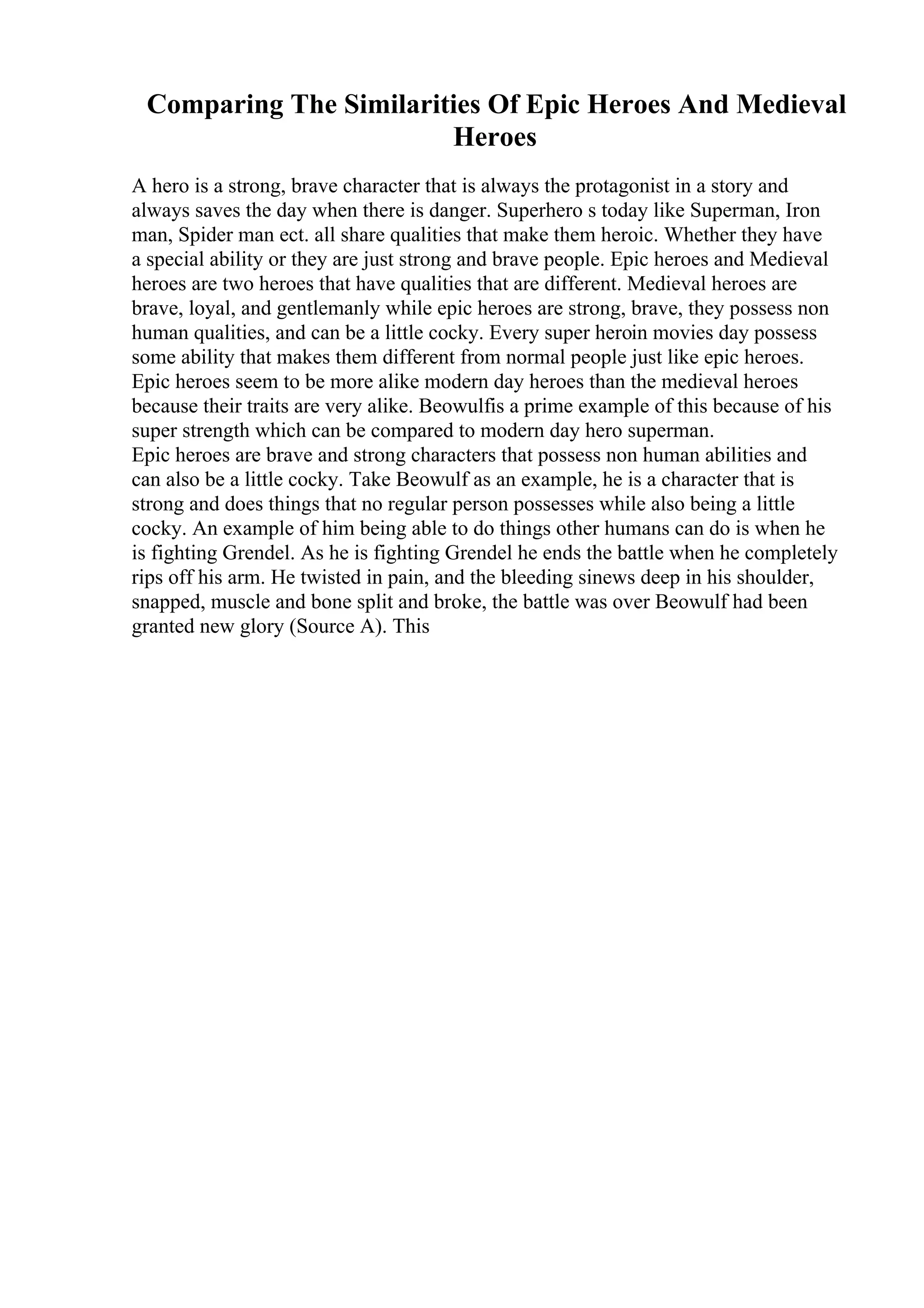 Comparing The Similarities Of Epic Heroes And Medieval
Heroes
A hero is a strong, brave character that is always the protagonist in a story and
always saves the day when there is danger. Superhero s today like Superman, Iron
man, Spider man ect. all share qualities that make them heroic. Whether they have
a special ability or they are just strong and brave people. Epic heroes and Medieval
heroes are two heroes that have qualities that are different. Medieval heroes are
brave, loyal, and gentlemanly while epic heroes are strong, brave, they possess non
human qualities, and can be a little cocky. Every super heroin movies day possess
some ability that makes them different from normal people just like epic heroes.
Epic heroes seem to be more alike modern day heroes than the medieval heroes
because their traits are very alike. Beowulfis a prime example of this because of his
super strength which can be compared to modern day hero superman.
Epic heroes are brave and strong characters that possess non human abilities and
can also be a little cocky. Take Beowulf as an example, he is a character that is
strong and does things that no regular person possesses while also being a little
cocky. An example of him being able to do things other humans can do is when he
is fighting Grendel. As he is fighting Grendel he ends the battle when he completely
rips off his arm. He twisted in pain, and the bleeding sinews deep in his shoulder,
snapped, muscle and bone split and broke, the battle was over Beowulf had been
granted new glory (Source A). This
 