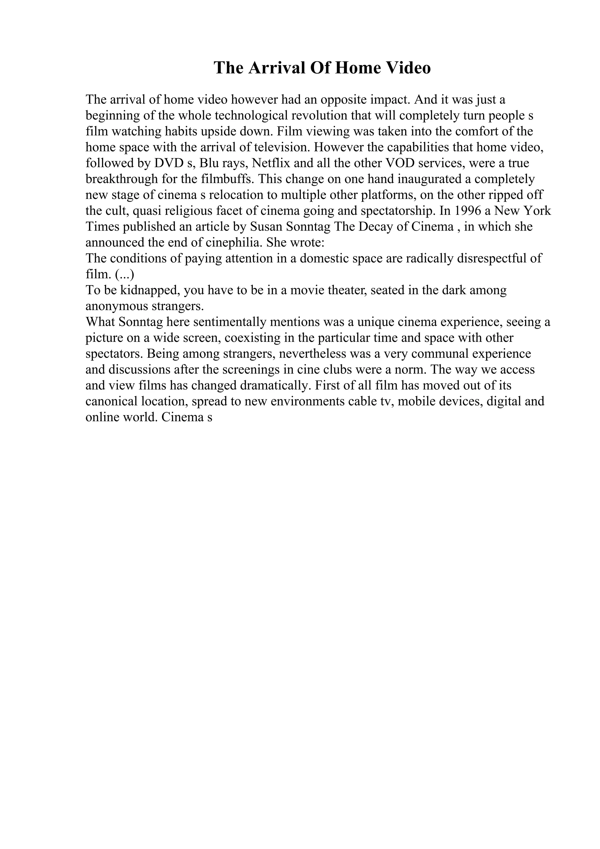 The Arrival Of Home Video
The arrival of home video however had an opposite impact. And it was just a
beginning of the whole technological revolution that will completely turn people s
film watching habits upside down. Film viewing was taken into the comfort of the
home space with the arrival of television. However the capabilities that home video,
followed by DVD s, Blu rays, Netflix and all the other VOD services, were a true
breakthrough for the filmbuffs. This change on one hand inaugurated a completely
new stage of cinema s relocation to multiple other platforms, on the other ripped off
the cult, quasi religious facet of cinema going and spectatorship. In 1996 a New York
Times published an article by Susan Sonntag The Decay of Cinema , in which she
announced the end of cinephilia. She wrote:
The conditions of paying attention in a domestic space are radically disrespectful of
film. (...)
To be kidnapped, you have to be in a movie theater, seated in the dark among
anonymous strangers.
What Sonntag here sentimentally mentions was a unique cinema experience, seeing a
picture on a wide screen, coexisting in the particular time and space with other
spectators. Being among strangers, nevertheless was a very communal experience
and discussions after the screenings in cine clubs were a norm. The way we access
and view films has changed dramatically. First of all film has moved out of its
canonical location, spread to new environments cable tv, mobile devices, digital and
online world. Cinema s
 