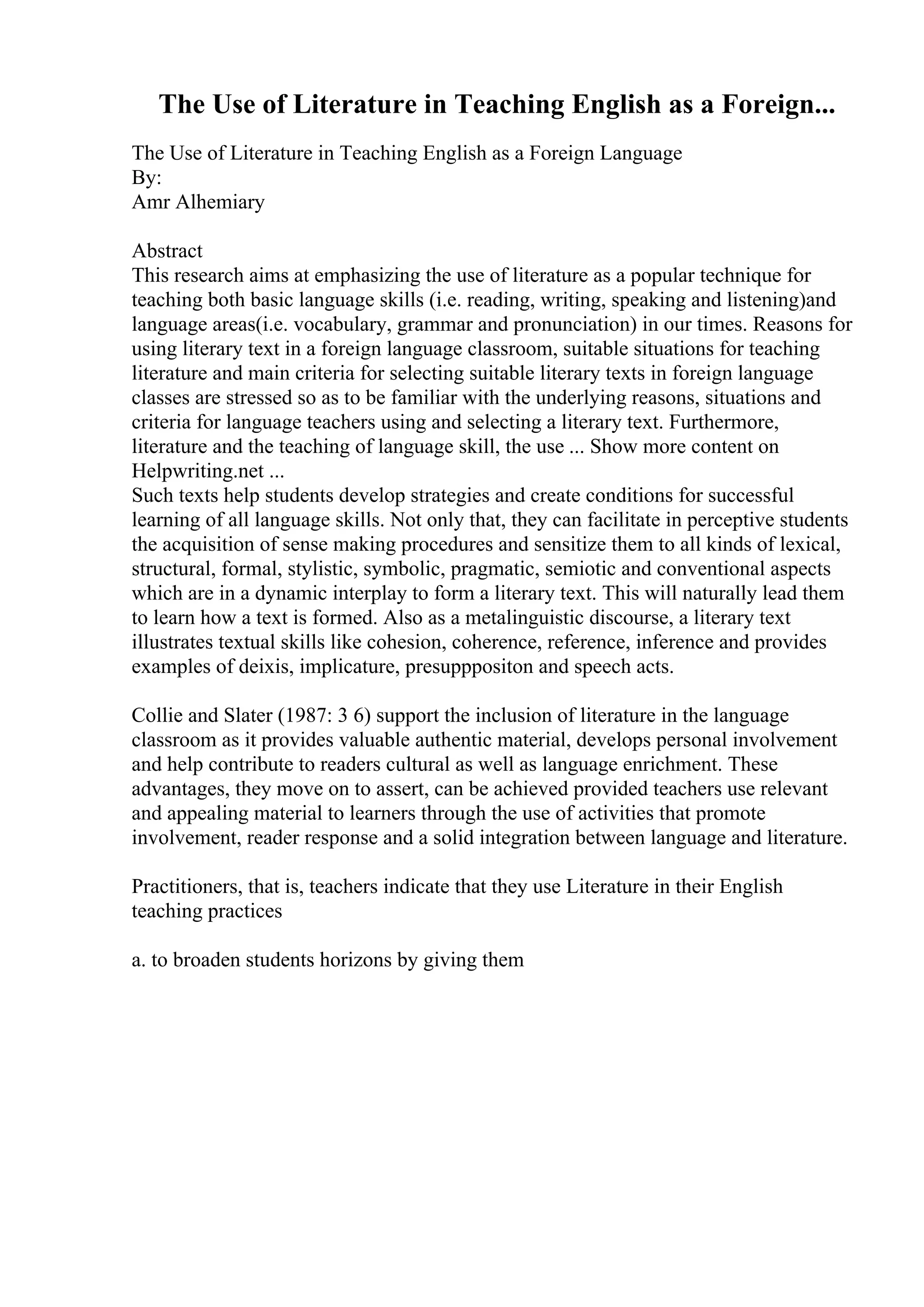 The Use of Literature in Teaching English as a Foreign...
The Use of Literature in Teaching English as a Foreign Language
By:
Amr Alhemiary
Abstract
This research aims at emphasizing the use of literature as a popular technique for
teaching both basic language skills (i.e. reading, writing, speaking and listening)and
language areas(i.e. vocabulary, grammar and pronunciation) in our times. Reasons for
using literary text in a foreign language classroom, suitable situations for teaching
literature and main criteria for selecting suitable literary texts in foreign language
classes are stressed so as to be familiar with the underlying reasons, situations and
criteria for language teachers using and selecting a literary text. Furthermore,
literature and the teaching of language skill, the use ... Show more content on
Helpwriting.net ...
Such texts help students develop strategies and create conditions for successful
learning of all language skills. Not only that, they can facilitate in perceptive students
the acquisition of sense making procedures and sensitize them to all kinds of lexical,
structural, formal, stylistic, symbolic, pragmatic, semiotic and conventional aspects
which are in a dynamic interplay to form a literary text. This will naturally lead them
to learn how a text is formed. Also as a metalinguistic discourse, a literary text
illustrates textual skills like cohesion, coherence, reference, inference and provides
examples of deixis, implicature, presupppositon and speech acts.
Collie and Slater (1987: 3 6) support the inclusion of literature in the language
classroom as it provides valuable authentic material, develops personal involvement
and help contribute to readers cultural as well as language enrichment. These
advantages, they move on to assert, can be achieved provided teachers use relevant
and appealing material to learners through the use of activities that promote
involvement, reader response and a solid integration between language and literature.
Practitioners, that is, teachers indicate that they use Literature in their English
teaching practices
a. to broaden students horizons by giving them
 