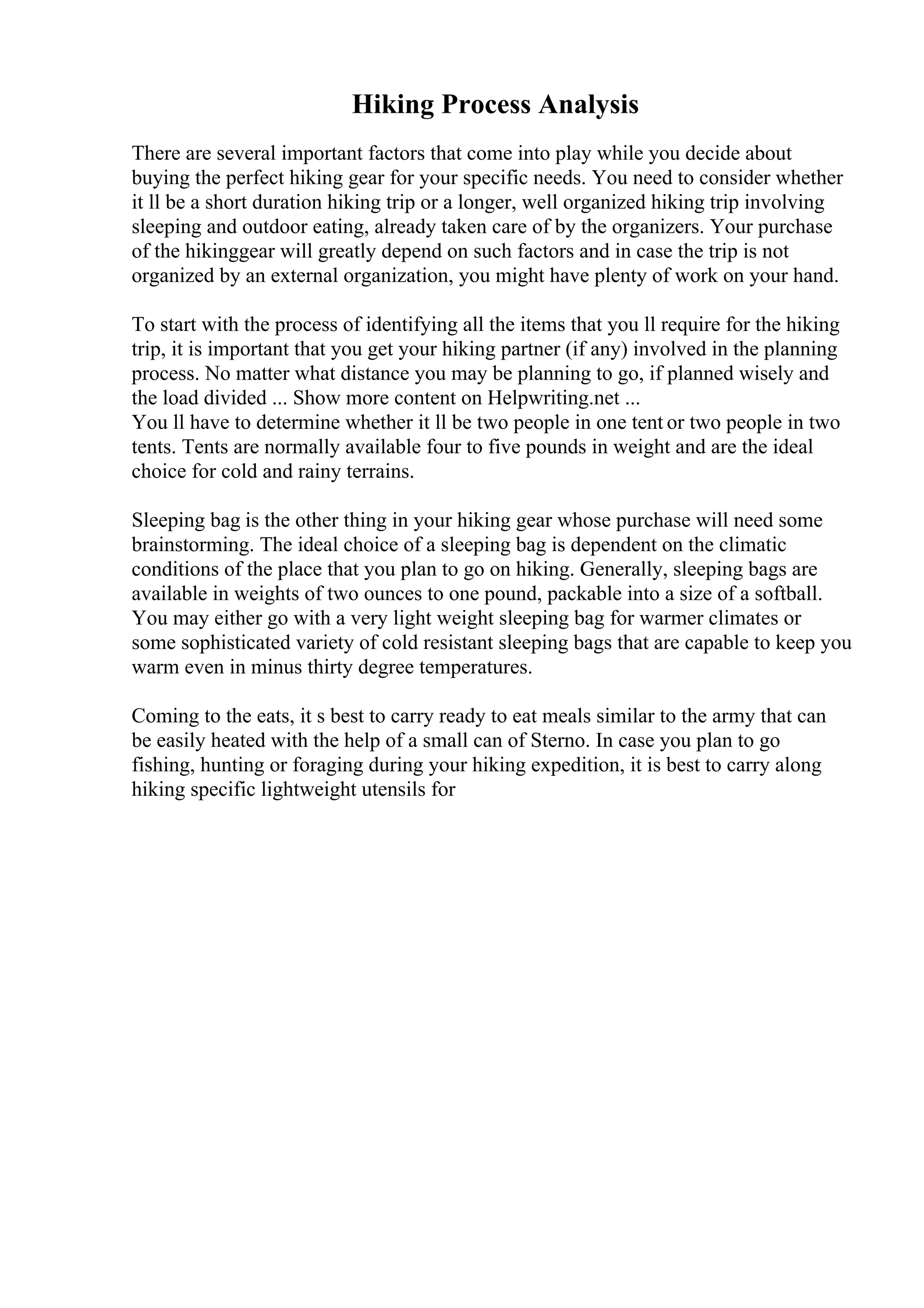 Hiking Process Analysis
There are several important factors that come into play while you decide about
buying the perfect hiking gear for your specific needs. You need to consider whether
it ll be a short duration hiking trip or a longer, well organized hiking trip involving
sleeping and outdoor eating, already taken care of by the organizers. Your purchase
of the hikinggear will greatly depend on such factors and in case the trip is not
organized by an external organization, you might have plenty of work on your hand.
To start with the process of identifying all the items that you ll require for the hiking
trip, it is important that you get your hiking partner (if any) involved in the planning
process. No matter what distance you may be planning to go, if planned wisely and
the load divided ... Show more content on Helpwriting.net ...
You ll have to determine whether it ll be two people in one tent or two people in two
tents. Tents are normally available four to five pounds in weight and are the ideal
choice for cold and rainy terrains.
Sleeping bag is the other thing in your hiking gear whose purchase will need some
brainstorming. The ideal choice of a sleeping bag is dependent on the climatic
conditions of the place that you plan to go on hiking. Generally, sleeping bags are
available in weights of two ounces to one pound, packable into a size of a softball.
You may either go with a very light weight sleeping bag for warmer climates or
some sophisticated variety of cold resistant sleeping bags that are capable to keep you
warm even in minus thirty degree temperatures.
Coming to the eats, it s best to carry ready to eat meals similar to the army that can
be easily heated with the help of a small can of Sterno. In case you plan to go
fishing, hunting or foraging during your hiking expedition, it is best to carry along
hiking specific lightweight utensils for
 