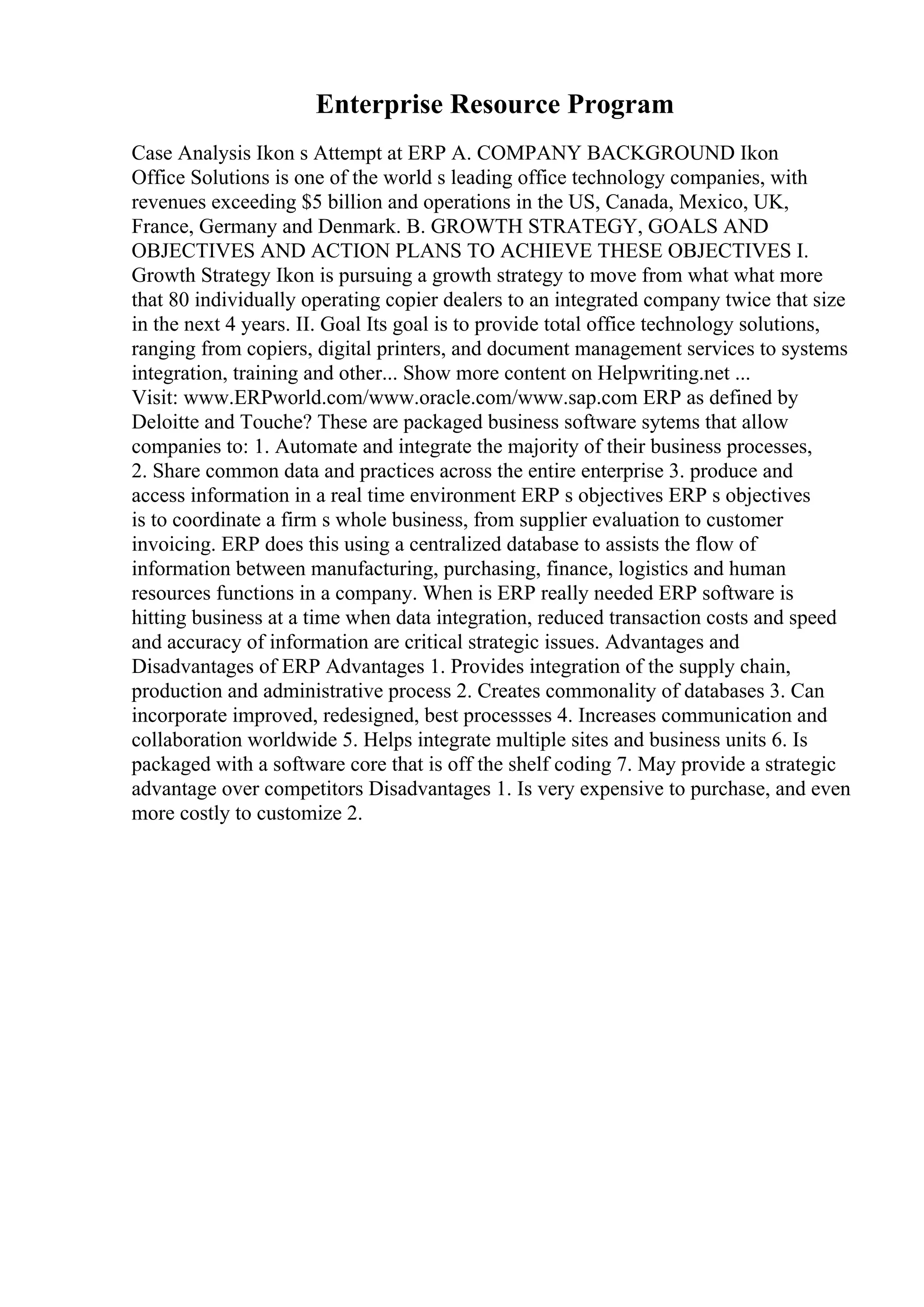 Enterprise Resource Program
Case Analysis Ikon s Attempt at ERP A. COMPANY BACKGROUND Ikon
Office Solutions is one of the world s leading office technology companies, with
revenues exceeding $5 billion and operations in the US, Canada, Mexico, UK,
France, Germany and Denmark. B. GROWTH STRATEGY, GOALS AND
OBJECTIVES AND ACTION PLANS TO ACHIEVE THESE OBJECTIVES I.
Growth Strategy Ikon is pursuing a growth strategy to move from what what more
that 80 individually operating copier dealers to an integrated company twice that size
in the next 4 years. II. Goal Its goal is to provide total office technology solutions,
ranging from copiers, digital printers, and document management services to systems
integration, training and other... Show more content on Helpwriting.net ...
Visit: www.ERPworld.com/www.oracle.com/www.sap.com ERP as defined by
Deloitte and Touche? These are packaged business software sytems that allow
companies to: 1. Automate and integrate the majority of their business processes,
2. Share common data and practices across the entire enterprise 3. produce and
access information in a real time environment ERP s objectives ERP s objectives
is to coordinate a firm s whole business, from supplier evaluation to customer
invoicing. ERP does this using a centralized database to assists the flow of
information between manufacturing, purchasing, finance, logistics and human
resources functions in a company. When is ERP really needed ERP software is
hitting business at a time when data integration, reduced transaction costs and speed
and accuracy of information are critical strategic issues. Advantages and
Disadvantages of ERP Advantages 1. Provides integration of the supply chain,
production and administrative process 2. Creates commonality of databases 3. Can
incorporate improved, redesigned, best processses 4. Increases communication and
collaboration worldwide 5. Helps integrate multiple sites and business units 6. Is
packaged with a software core that is off the shelf coding 7. May provide a strategic
advantage over competitors Disadvantages 1. Is very expensive to purchase, and even
more costly to customize 2.
 