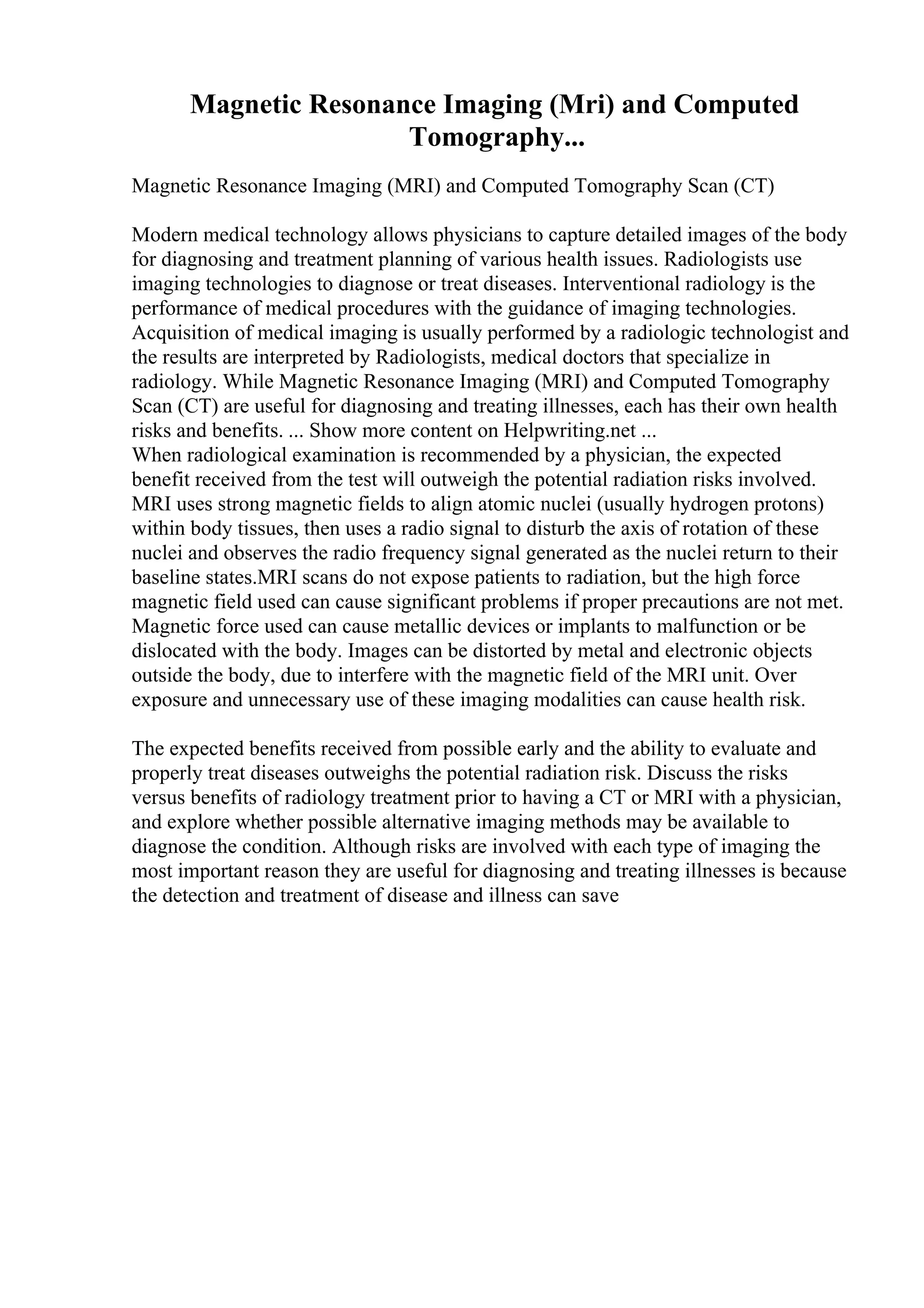 Magnetic Resonance Imaging (Mri) and Computed
Tomography...
Magnetic Resonance Imaging (MRI) and Computed Tomography Scan (CT)
Modern medical technology allows physicians to capture detailed images of the body
for diagnosing and treatment planning of various health issues. Radiologists use
imaging technologies to diagnose or treat diseases. Interventional radiology is the
performance of medical procedures with the guidance of imaging technologies.
Acquisition of medical imaging is usually performed by a radiologic technologist and
the results are interpreted by Radiologists, medical doctors that specialize in
radiology. While Magnetic Resonance Imaging (MRI) and Computed Tomography
Scan (CT) are useful for diagnosing and treating illnesses, each has their own health
risks and benefits. ... Show more content on Helpwriting.net ...
When radiological examination is recommended by a physician, the expected
benefit received from the test will outweigh the potential radiation risks involved.
MRI uses strong magnetic fields to align atomic nuclei (usually hydrogen protons)
within body tissues, then uses a radio signal to disturb the axis of rotation of these
nuclei and observes the radio frequency signal generated as the nuclei return to their
baseline states.MRI scans do not expose patients to radiation, but the high force
magnetic field used can cause significant problems if proper precautions are not met.
Magnetic force used can cause metallic devices or implants to malfunction or be
dislocated with the body. Images can be distorted by metal and electronic objects
outside the body, due to interfere with the magnetic field of the MRI unit. Over
exposure and unnecessary use of these imaging modalities can cause health risk.
The expected benefits received from possible early and the ability to evaluate and
properly treat diseases outweighs the potential radiation risk. Discuss the risks
versus benefits of radiology treatment prior to having a CT or MRI with a physician,
and explore whether possible alternative imaging methods may be available to
diagnose the condition. Although risks are involved with each type of imaging the
most important reason they are useful for diagnosing and treating illnesses is because
the detection and treatment of disease and illness can save
 