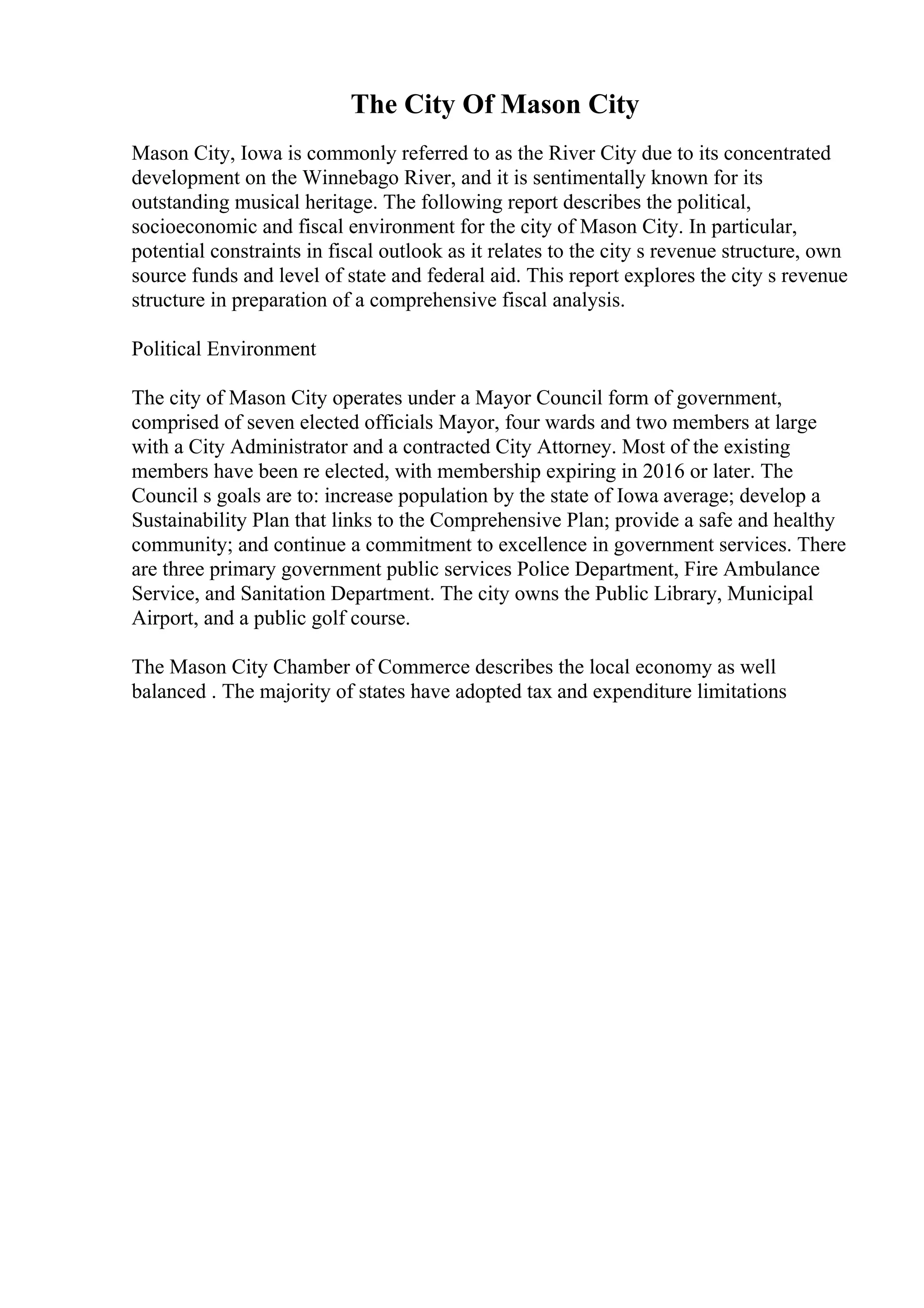 The City Of Mason City
Mason City, Iowa is commonly referred to as the River City due to its concentrated
development on the Winnebago River, and it is sentimentally known for its
outstanding musical heritage. The following report describes the political,
socioeconomic and fiscal environment for the city of Mason City. In particular,
potential constraints in fiscal outlook as it relates to the city s revenue structure, own
source funds and level of state and federal aid. This report explores the city s revenue
structure in preparation of a comprehensive fiscal analysis.
Political Environment
The city of Mason City operates under a Mayor Council form of government,
comprised of seven elected officials Mayor, four wards and two members at large
with a City Administrator and a contracted City Attorney. Most of the existing
members have been re elected, with membership expiring in 2016 or later. The
Council s goals are to: increase population by the state of Iowa average; develop a
Sustainability Plan that links to the Comprehensive Plan; provide a safe and healthy
community; and continue a commitment to excellence in government services. There
are three primary government public services Police Department, Fire Ambulance
Service, and Sanitation Department. The city owns the Public Library, Municipal
Airport, and a public golf course.
The Mason City Chamber of Commerce describes the local economy as well
balanced . The majority of states have adopted tax and expenditure limitations
 