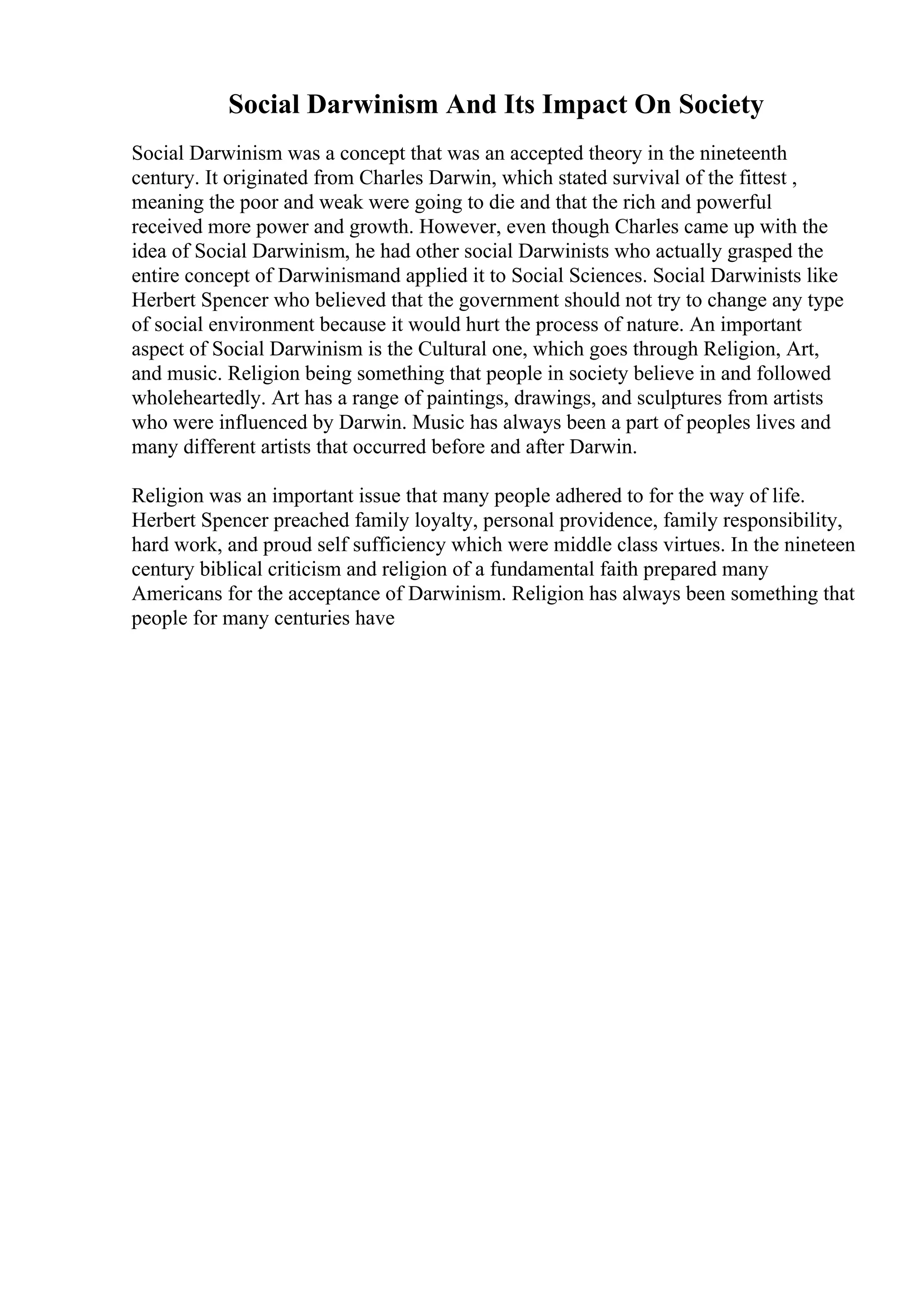 Social Darwinism And Its Impact On Society
Social Darwinism was a concept that was an accepted theory in the nineteenth
century. It originated from Charles Darwin, which stated survival of the fittest ,
meaning the poor and weak were going to die and that the rich and powerful
received more power and growth. However, even though Charles came up with the
idea of Social Darwinism, he had other social Darwinists who actually grasped the
entire concept of Darwinismand applied it to Social Sciences. Social Darwinists like
Herbert Spencer who believed that the government should not try to change any type
of social environment because it would hurt the process of nature. An important
aspect of Social Darwinism is the Cultural one, which goes through Religion, Art,
and music. Religion being something that people in society believe in and followed
wholeheartedly. Art has a range of paintings, drawings, and sculptures from artists
who were influenced by Darwin. Music has always been a part of peoples lives and
many different artists that occurred before and after Darwin.
Religion was an important issue that many people adhered to for the way of life.
Herbert Spencer preached family loyalty, personal providence, family responsibility,
hard work, and proud self sufficiency which were middle class virtues. In the nineteen
century biblical criticism and religion of a fundamental faith prepared many
Americans for the acceptance of Darwinism. Religion has always been something that
people for many centuries have
 