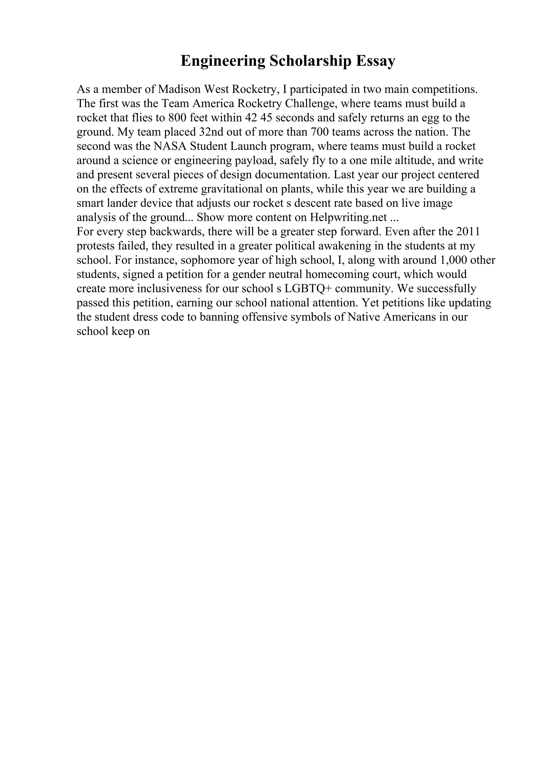Engineering Scholarship Essay
As a member of Madison West Rocketry, I participated in two main competitions.
The first was the Team America Rocketry Challenge, where teams must build a
rocket that flies to 800 feet within 42 45 seconds and safely returns an egg to the
ground. My team placed 32nd out of more than 700 teams across the nation. The
second was the NASA Student Launch program, where teams must build a rocket
around a science or engineering payload, safely fly to a one mile altitude, and write
and present several pieces of design documentation. Last year our project centered
on the effects of extreme gravitational on plants, while this year we are building a
smart lander device that adjusts our rocket s descent rate based on live image
analysis of the ground... Show more content on Helpwriting.net ...
For every step backwards, there will be a greater step forward. Even after the 2011
protests failed, they resulted in a greater political awakening in the students at my
school. For instance, sophomore year of high school, I, along with around 1,000 other
students, signed a petition for a gender neutral homecoming court, which would
create more inclusiveness for our school s LGBTQ+ community. We successfully
passed this petition, earning our school national attention. Yet petitions like updating
the student dress code to banning offensive symbols of Native Americans in our
school keep on
 
