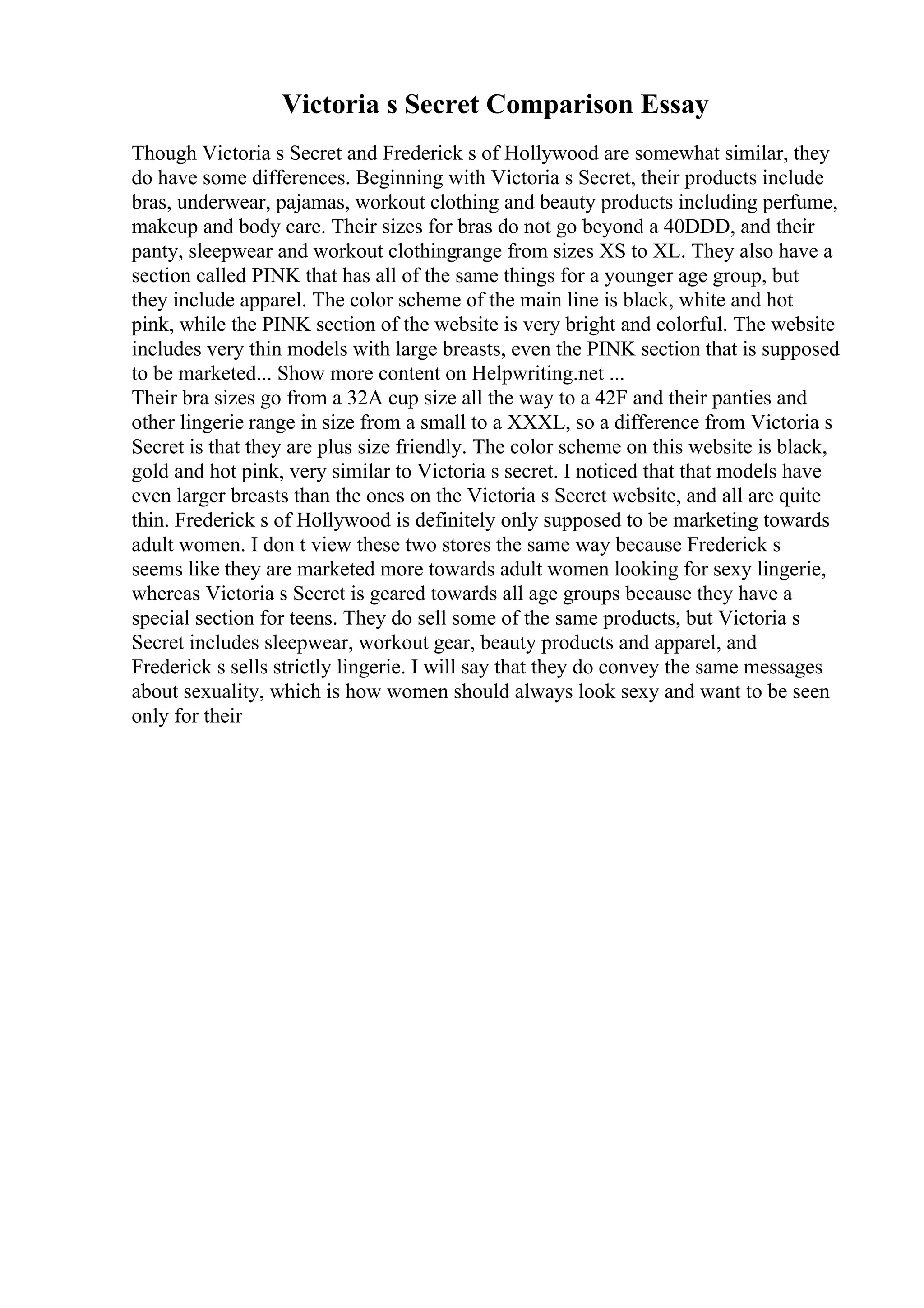Victoria s Secret Comparison Essay
Though Victoria s Secret and Frederick s of Hollywood are somewhat similar, they
do have some differences. Beginning with Victoria s Secret, their products include
bras, underwear, pajamas, workout clothing and beauty products including perfume,
makeup and body care. Their sizes for bras do not go beyond a 40DDD, and their
panty, sleepwear and workout clothingrange from sizes XS to XL. They also have a
section called PINK that has all of the same things for a younger age group, but
they include apparel. The color scheme of the main line is black, white and hot
pink, while the PINK section of the website is very bright and colorful. The website
includes very thin models with large breasts, even the PINK section that is supposed
to be marketed... Show more content on Helpwriting.net ...
Their bra sizes go from a 32A cup size all the way to a 42F and their panties and
other lingerie range in size from a small to a XXXL, so a difference from Victoria s
Secret is that they are plus size friendly. The color scheme on this website is black,
gold and hot pink, very similar to Victoria s secret. I noticed that that models have
even larger breasts than the ones on the Victoria s Secret website, and all are quite
thin. Frederick s of Hollywood is definitely only supposed to be marketing towards
adult women. I don t view these two stores the same way because Frederick s
seems like they are marketed more towards adult women looking for sexy lingerie,
whereas Victoria s Secret is geared towards all age groups because they have a
special section for teens. They do sell some of the same products, but Victoria s
Secret includes sleepwear, workout gear, beauty products and apparel, and
Frederick s sells strictly lingerie. I will say that they do convey the same messages
about sexuality, which is how women should always look sexy and want to be seen
only for their
 