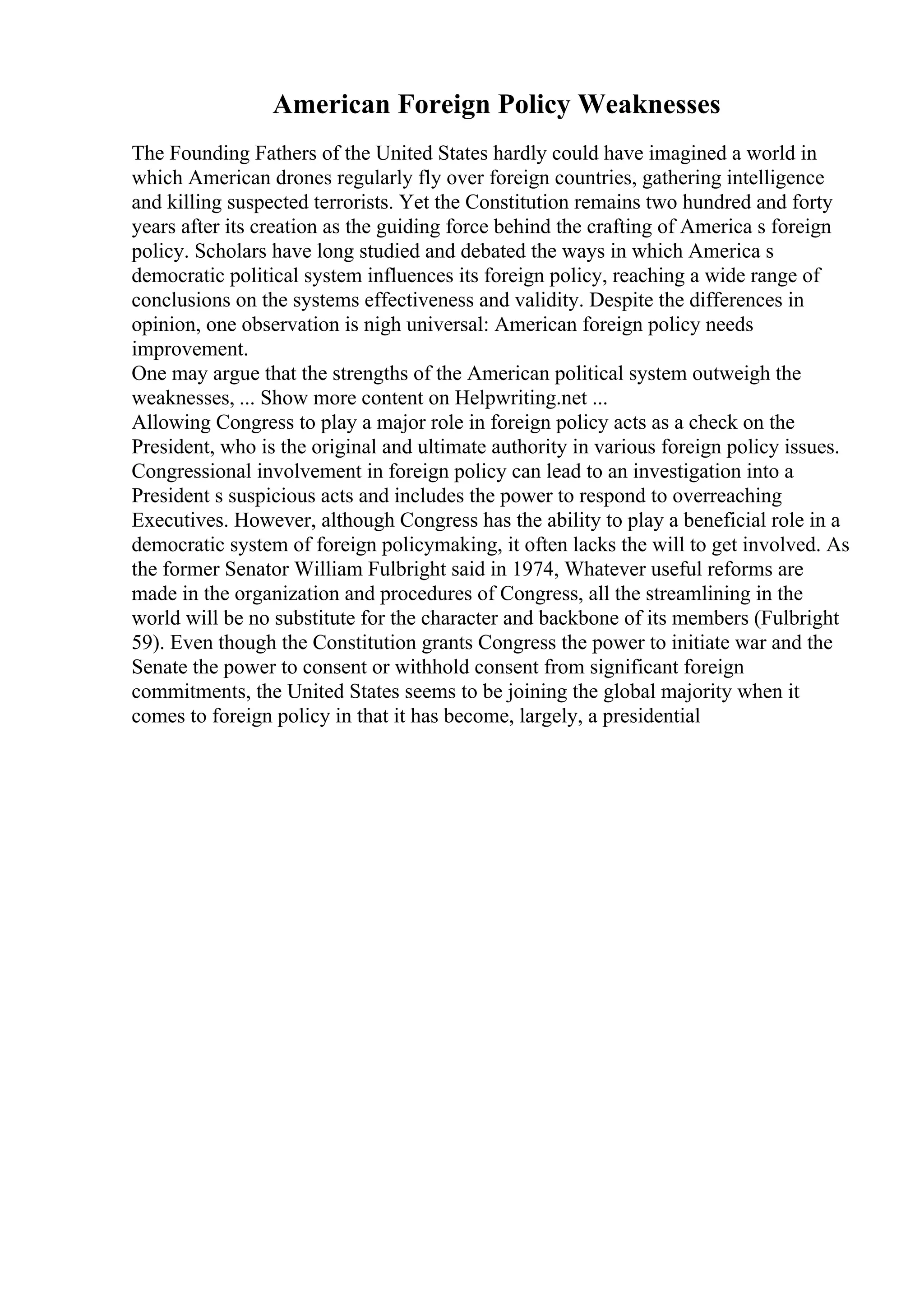 American Foreign Policy Weaknesses
The Founding Fathers of the United States hardly could have imagined a world in
which American drones regularly fly over foreign countries, gathering intelligence
and killing suspected terrorists. Yet the Constitution remains two hundred and forty
years after its creation as the guiding force behind the crafting of America s foreign
policy. Scholars have long studied and debated the ways in which America s
democratic political system influences its foreign policy, reaching a wide range of
conclusions on the systems effectiveness and validity. Despite the differences in
opinion, one observation is nigh universal: American foreign policy needs
improvement.
One may argue that the strengths of the American political system outweigh the
weaknesses, ... Show more content on Helpwriting.net ...
Allowing Congress to play a major role in foreign policy acts as a check on the
President, who is the original and ultimate authority in various foreign policy issues.
Congressional involvement in foreign policy can lead to an investigation into a
President s suspicious acts and includes the power to respond to overreaching
Executives. However, although Congress has the ability to play a beneficial role in a
democratic system of foreign policymaking, it often lacks the will to get involved. As
the former Senator William Fulbright said in 1974, Whatever useful reforms are
made in the organization and procedures of Congress, all the streamlining in the
world will be no substitute for the character and backbone of its members (Fulbright
59). Even though the Constitution grants Congress the power to initiate war and the
Senate the power to consent or withhold consent from significant foreign
commitments, the United States seems to be joining the global majority when it
comes to foreign policy in that it has become, largely, a presidential
 