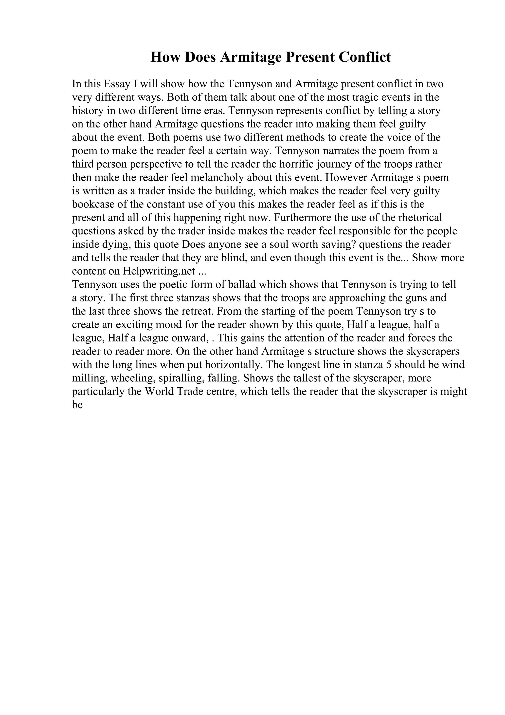 How Does Armitage Present Conflict
In this Essay I will show how the Tennyson and Armitage present conflict in two
very different ways. Both of them talk about one of the most tragic events in the
history in two different time eras. Tennyson represents conflict by telling a story
on the other hand Armitage questions the reader into making them feel guilty
about the event. Both poems use two different methods to create the voice of the
poem to make the reader feel a certain way. Tennyson narrates the poem from a
third person perspective to tell the reader the horrific journey of the troops rather
then make the reader feel melancholy about this event. However Armitage s poem
is written as a trader inside the building, which makes the reader feel very guilty
bookcase of the constant use of you this makes the reader feel as if this is the
present and all of this happening right now. Furthermore the use of the rhetorical
questions asked by the trader inside makes the reader feel responsible for the people
inside dying, this quote Does anyone see a soul worth saving? questions the reader
and tells the reader that they are blind, and even though this event is the... Show more
content on Helpwriting.net ...
Tennyson uses the poetic form of ballad which shows that Tennyson is trying to tell
a story. The first three stanzas shows that the troops are approaching the guns and
the last three shows the retreat. From the starting of the poem Tennyson try s to
create an exciting mood for the reader shown by this quote, Half a league, half a
league, Half a league onward, . This gains the attention of the reader and forces the
reader to reader more. On the other hand Armitage s structure shows the skyscrapers
with the long lines when put horizontally. The longest line in stanza 5 should be wind
milling, wheeling, spiralling, falling. Shows the tallest of the skyscraper, more
particularly the World Trade centre, which tells the reader that the skyscraper is might
be
 
