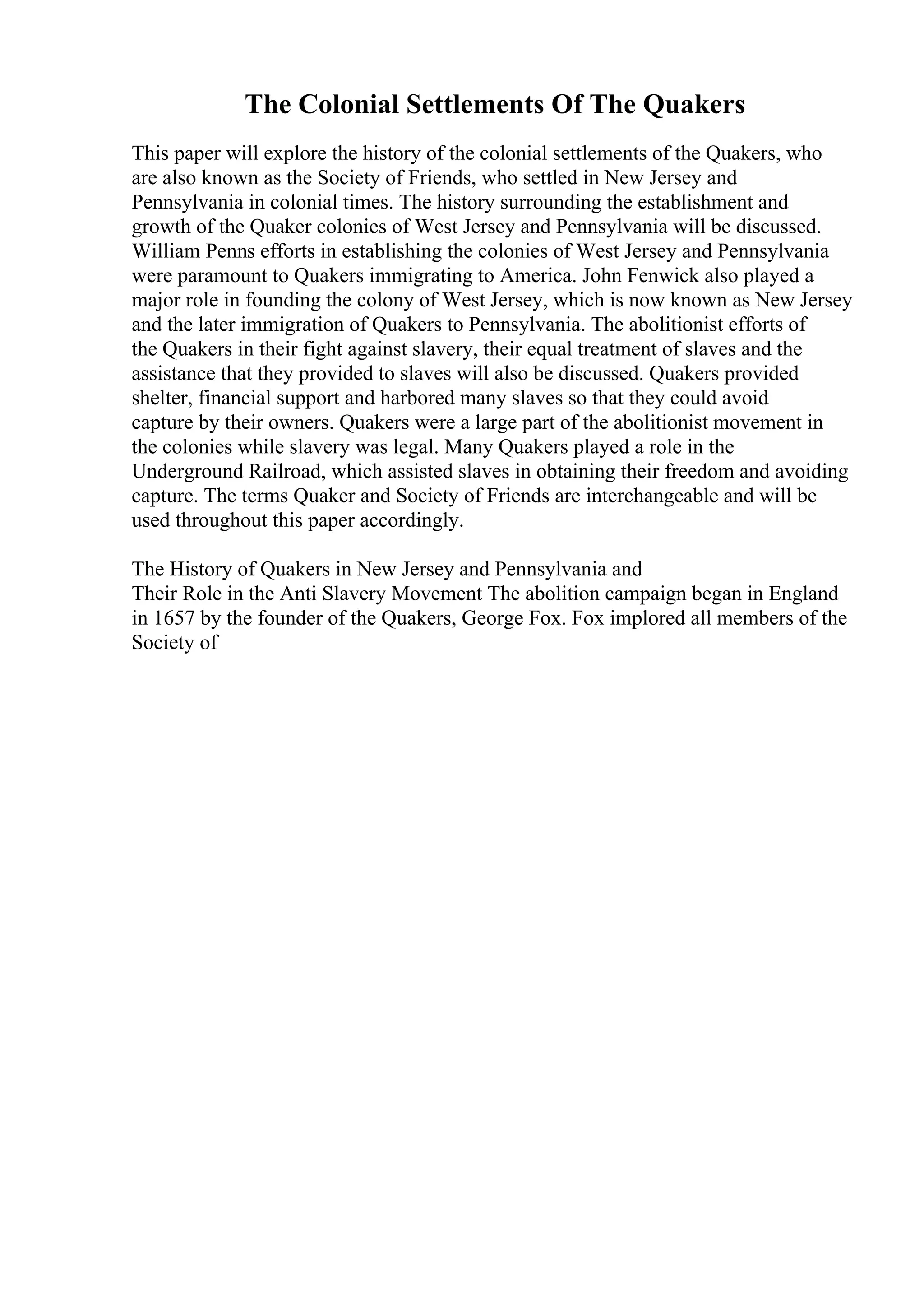 The Colonial Settlements Of The Quakers
This paper will explore the history of the colonial settlements of the Quakers, who
are also known as the Society of Friends, who settled in New Jersey and
Pennsylvania in colonial times. The history surrounding the establishment and
growth of the Quaker colonies of West Jersey and Pennsylvania will be discussed.
William Penns efforts in establishing the colonies of West Jersey and Pennsylvania
were paramount to Quakers immigrating to America. John Fenwick also played a
major role in founding the colony of West Jersey, which is now known as New Jersey
and the later immigration of Quakers to Pennsylvania. The abolitionist efforts of
the Quakers in their fight against slavery, their equal treatment of slaves and the
assistance that they provided to slaves will also be discussed. Quakers provided
shelter, financial support and harbored many slaves so that they could avoid
capture by their owners. Quakers were a large part of the abolitionist movement in
the colonies while slavery was legal. Many Quakers played a role in the
Underground Railroad, which assisted slaves in obtaining their freedom and avoiding
capture. The terms Quaker and Society of Friends are interchangeable and will be
used throughout this paper accordingly.
The History of Quakers in New Jersey and Pennsylvania and
Their Role in the Anti Slavery Movement The abolition campaign began in England
in 1657 by the founder of the Quakers, George Fox. Fox implored all members of the
Society of
 