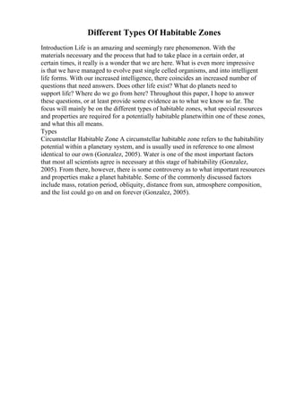 Different Types Of Habitable Zones
Introduction Life is an amazing and seemingly rare phenomenon. With the
materials necessary and the process that had to take place in a certain order, at
certain times, it really is a wonder that we are here. What is even more impressive
is that we have managed to evolve past single celled organisms, and into intelligent
life forms. With our increased intelligence, there coincides an increased number of
questions that need answers. Does other life exist? What do planets need to
support life? Where do we go from here? Throughout this paper, I hope to answer
these questions, or at least provide some evidence as to what we know so far. The
focus will mainly be on the different types of habitable zones, what special resources
and properties are required for a potentially habitable planetwithin one of these zones,
and what this all means.
Types
Circumstellar Habitable Zone A circumstellar habitable zone refers to the habitability
potential within a planetary system, and is usually used in reference to one almost
identical to our own (Gonzalez, 2005). Water is one of the most important factors
that most all scientists agree is necessary at this stage of habitability (Gonzalez,
2005). From there, however, there is some controversy as to what important resources
and properties make a planet habitable. Some of the commonly discussed factors
include mass, rotation period, obliquity, distance from sun, atmosphere composition,
and the list could go on and on forever (Gonzalez, 2005).
 