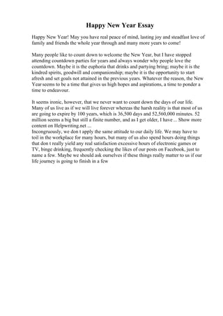 Happy New Year Essay
Happy New Year! May you have real peace of mind, lasting joy and steadfast love of
family and friends the whole year through and many more years to come!
Many people like to count down to welcome the New Year, but I have stopped
attending countdown parties for years and always wonder why people love the
countdown. Maybe it is the euphoria that drinks and partying bring; maybe it is the
kindred spirits, goodwill and companionship; maybe it is the opportunity to start
afresh and set goals not attained in the previous years. Whatever the reason, the New
Yearseems to be a time that gives us high hopes and aspirations, a time to ponder a
time to endeavour.
It seems ironic, however, that we never want to count down the days of our life.
Many of us live as if we will live forever whereas the harsh reality is that most of us
are going to expire by 100 years, which is 36,500 days and 52,560,000 minutes. 52
million seems a big but still a finite number, and as I get older, I have ... Show more
content on Helpwriting.net ...
Incongruously, we don t apply the same attitude to our daily life. We may have to
toil in the workplace for many hours, but many of us also spend hours doing things
that don t really yield any real satisfaction excessive hours of electronic games or
TV, binge drinking, frequently checking the likes of our posts on Facebook, just to
name a few. Maybe we should ask ourselves if these things really matter to us if our
life journey is going to finish in a few
 